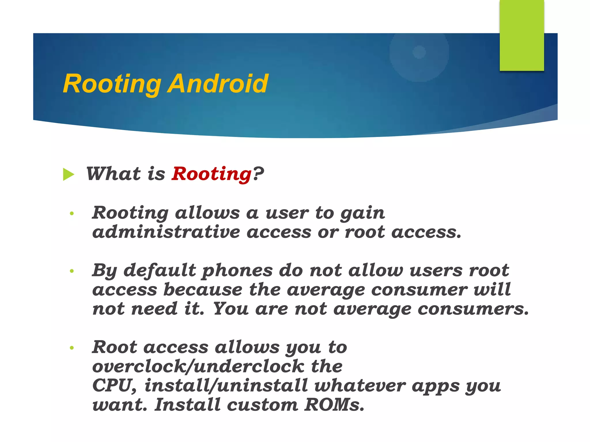 Rooting Android
 What is Rooting?
• Rooting allows a user to gain
administrative access or root access.
• By default phones do not allow users root
access because the average consumer will
not need it. You are not average consumers.
• Root access allows you to
overclock/underclock the
CPU, install/uninstall whatever apps you
want. Install custom ROMs.
 