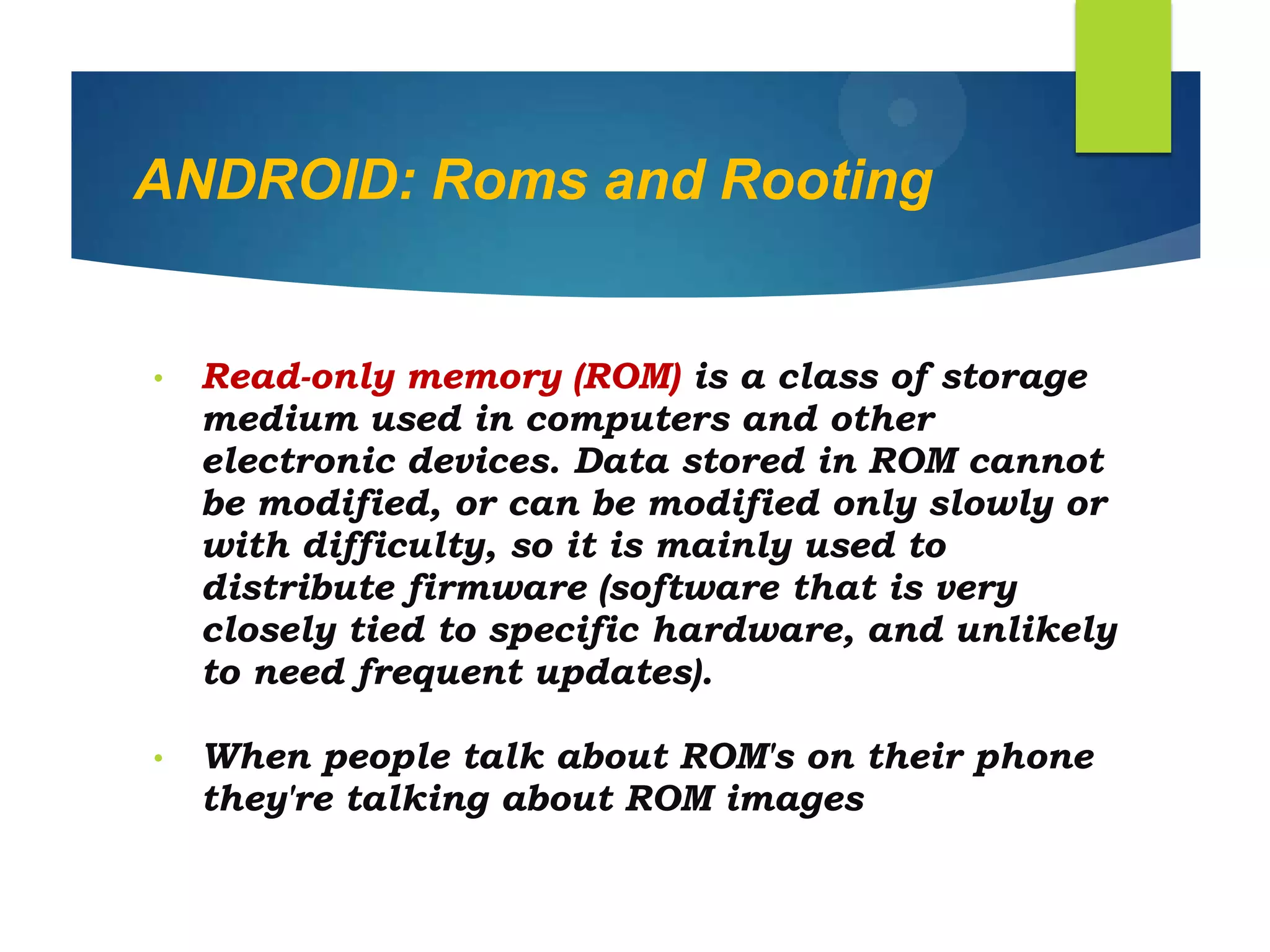 ANDROID: Roms and Rooting
• Read-only memory (ROM) is a class of storage
medium used in computers and other
electronic devices. Data stored in ROM cannot
be modified, or can be modified only slowly or
with difficulty, so it is mainly used to
distribute firmware (software that is very
closely tied to specific hardware, and unlikely
to need frequent updates).
• When people talk about ROM's on their phone
they're talking about ROM images
 