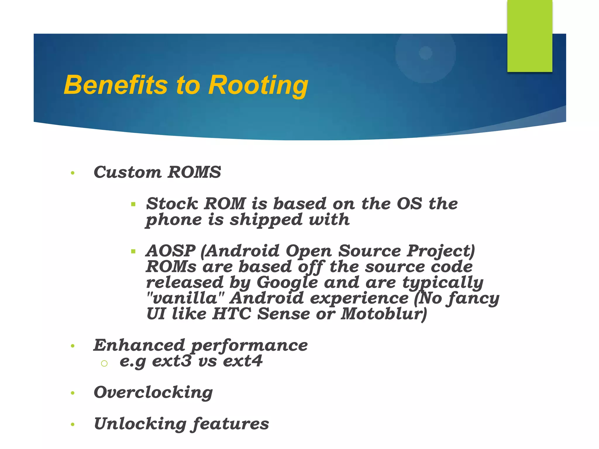 Benefits to Rooting
• Custom ROMS
 Stock ROM is based on the OS the
phone is shipped with
 AOSP (Android Open Source Project)
ROMs are based off the source code
released by Google and are typically
"vanilla" Android experience (No fancy
UI like HTC Sense or Motoblur)
• Enhanced performance
o e.g ext3 vs ext4
• Overclocking
• Unlocking features
 