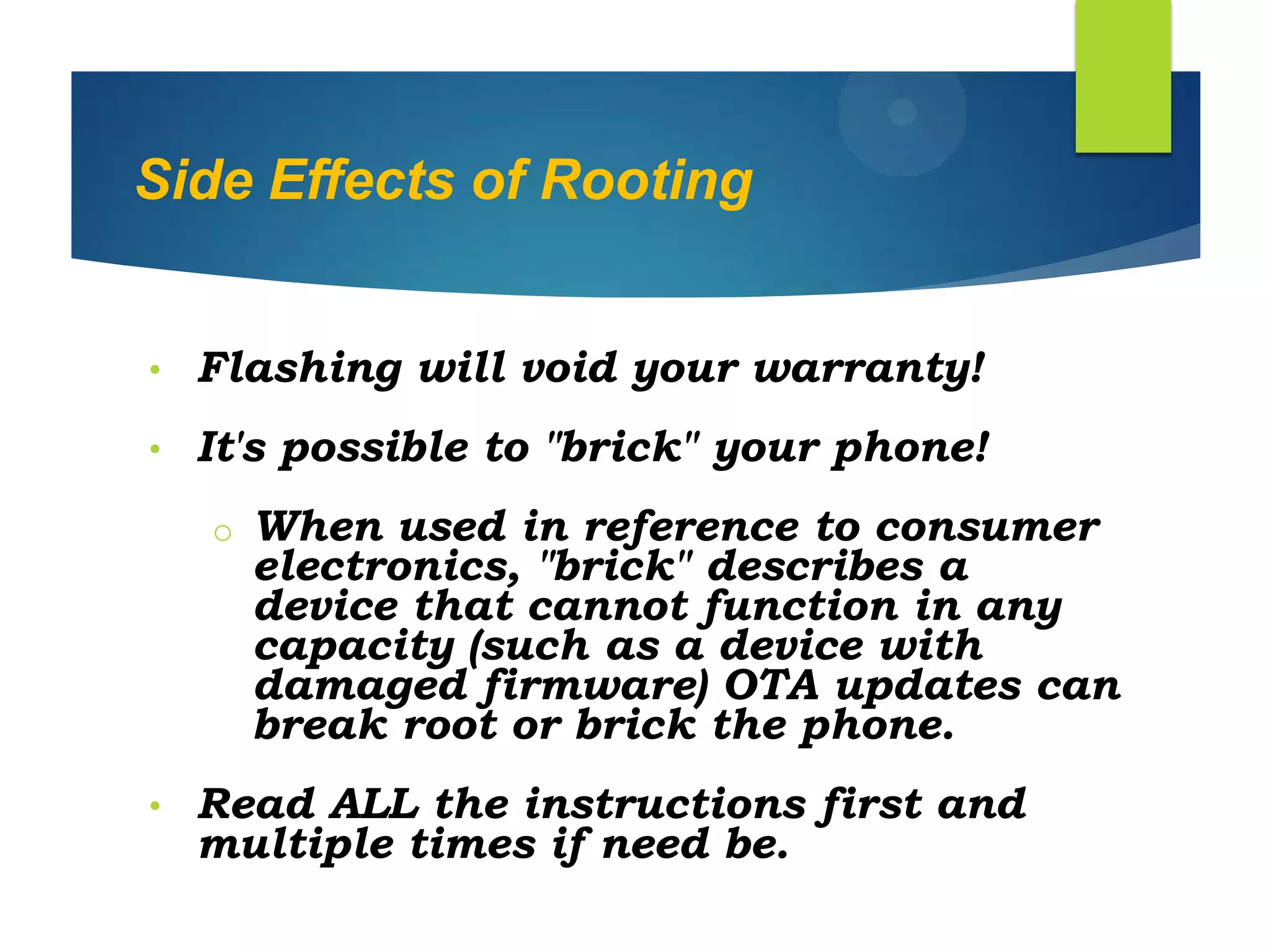 Side Effects of Rooting
• Flashing will void your warranty!
• It's possible to "brick" your phone!
o When used in reference to consumer
electronics, "brick" describes a
device that cannot function in any
capacity (such as a device with
damaged firmware) OTA updates can
break root or brick the phone.
• Read ALL the instructions first and
multiple times if need be.
 
