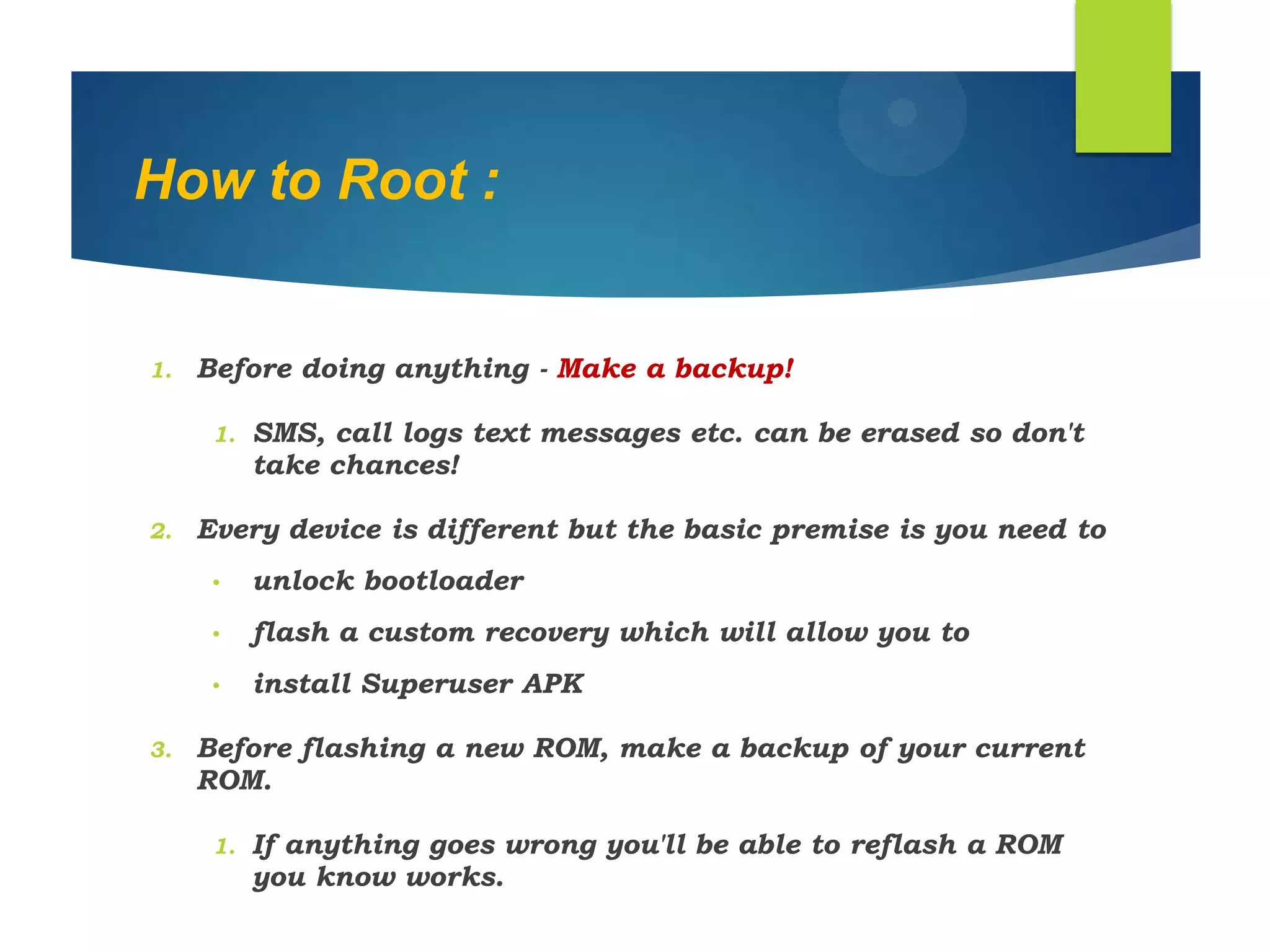 How to Root :
1. Before doing anything - Make a backup!
1. SMS, call logs text messages etc. can be erased so don't
take chances!
2. Every device is different but the basic premise is you need to
• unlock bootloader
• flash a custom recovery which will allow you to
• install Superuser APK
3. Before flashing a new ROM, make a backup of your current
ROM.
1. If anything goes wrong you'll be able to reflash a ROM
you know works.
 