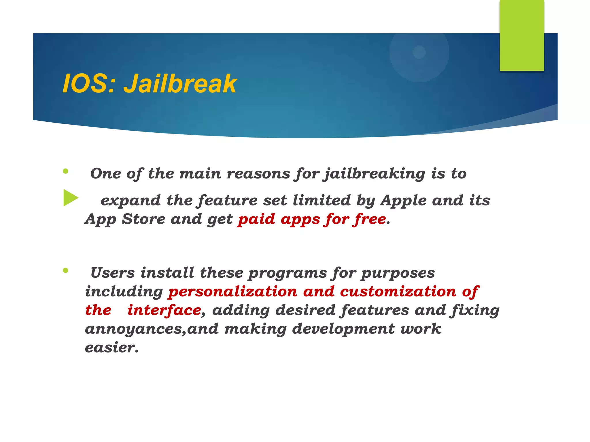 IOS: Jailbreak
• One of the main reasons for jailbreaking is to
 expand the feature set limited by Apple and its
App Store and get paid apps for free.
• Users install these programs for purposes
including personalization and customization of
the interface, adding desired features and fixing
annoyances,and making development work
easier.
 