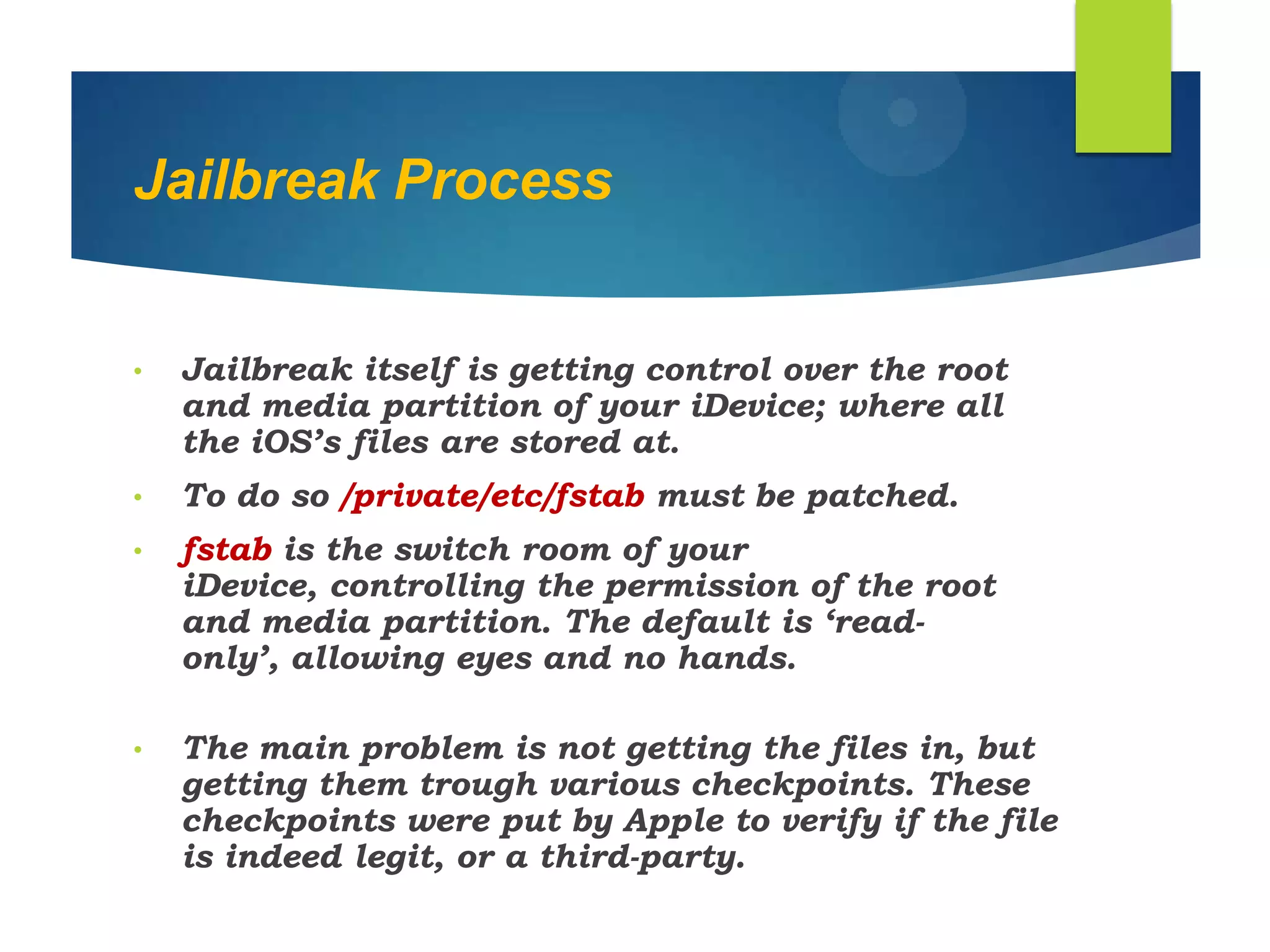 Jailbreak Process
• Jailbreak itself is getting control over the root
and media partition of your iDevice; where all
the iOS‟s files are stored at.
• To do so /private/etc/fstab must be patched.
• fstab is the switch room of your
iDevice, controlling the permission of the root
and media partition. The default is „read-
only‟, allowing eyes and no hands.
• The main problem is not getting the files in, but
getting them trough various checkpoints. These
checkpoints were put by Apple to verify if the file
is indeed legit, or a third-party.
 
