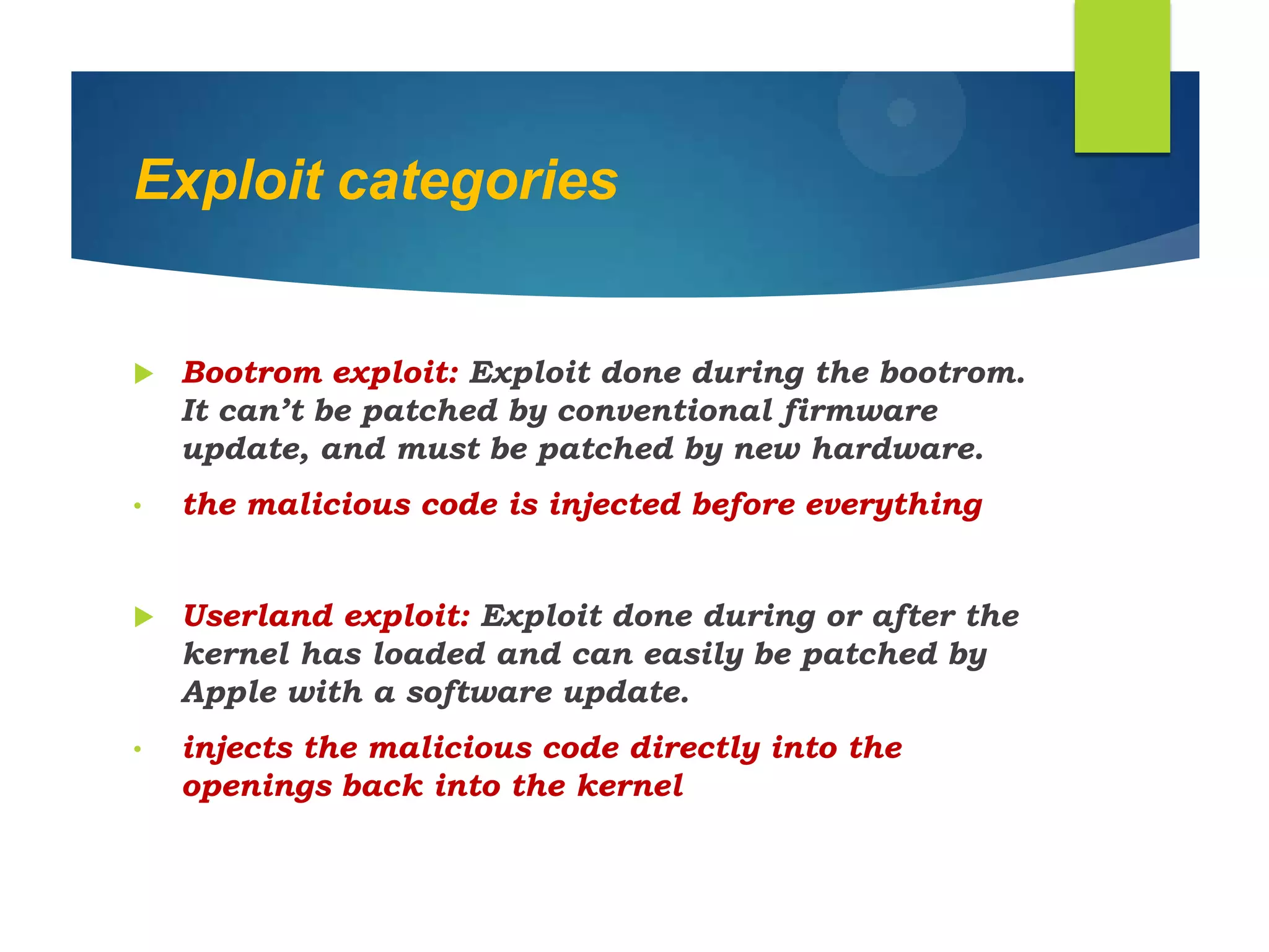 Exploit categories
 Bootrom exploit: Exploit done during the bootrom.
It can‟t be patched by conventional firmware
update, and must be patched by new hardware.
• the malicious code is injected before everything
 Userland exploit: Exploit done during or after the
kernel has loaded and can easily be patched by
Apple with a software update.
• injects the malicious code directly into the
openings back into the kernel
 