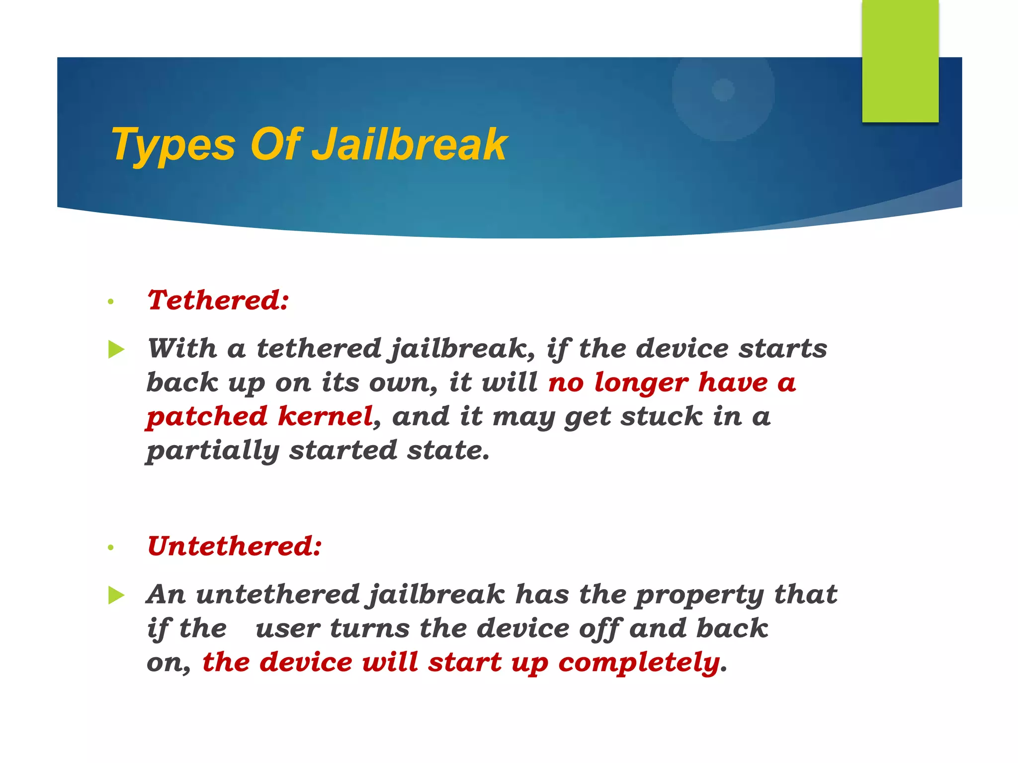 Types Of Jailbreak
• Tethered:
 With a tethered jailbreak, if the device starts
back up on its own, it will no longer have a
patched kernel, and it may get stuck in a
partially started state.
• Untethered:
 An untethered jailbreak has the property that
if the user turns the device off and back
on, the device will start up completely.
 