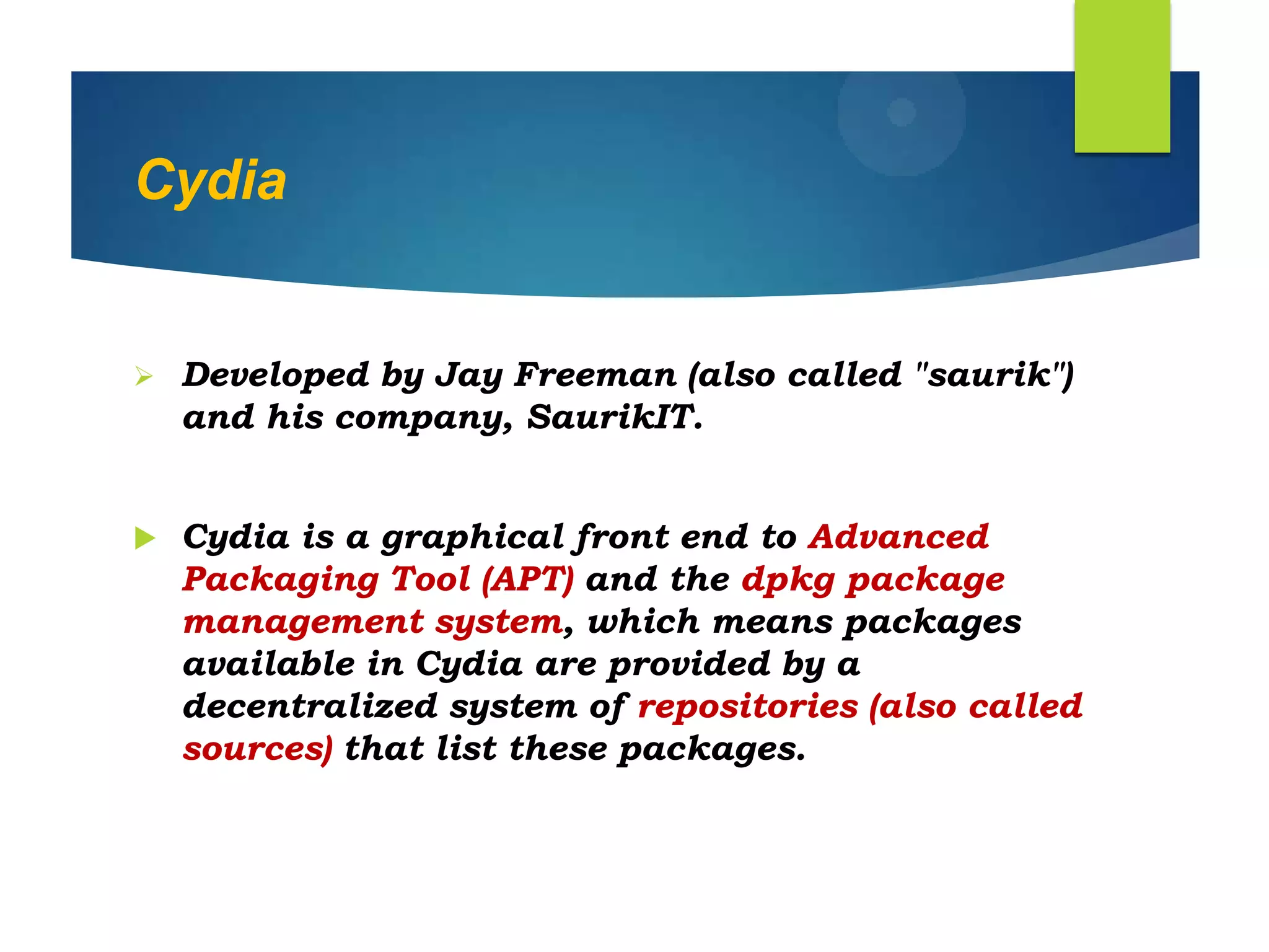 Cydia
 Developed by Jay Freeman (also called "saurik")
and his company, SaurikIT.
 Cydia is a graphical front end to Advanced
Packaging Tool (APT) and the dpkg package
management system, which means packages
available in Cydia are provided by a
decentralized system of repositories (also called
sources) that list these packages.
 