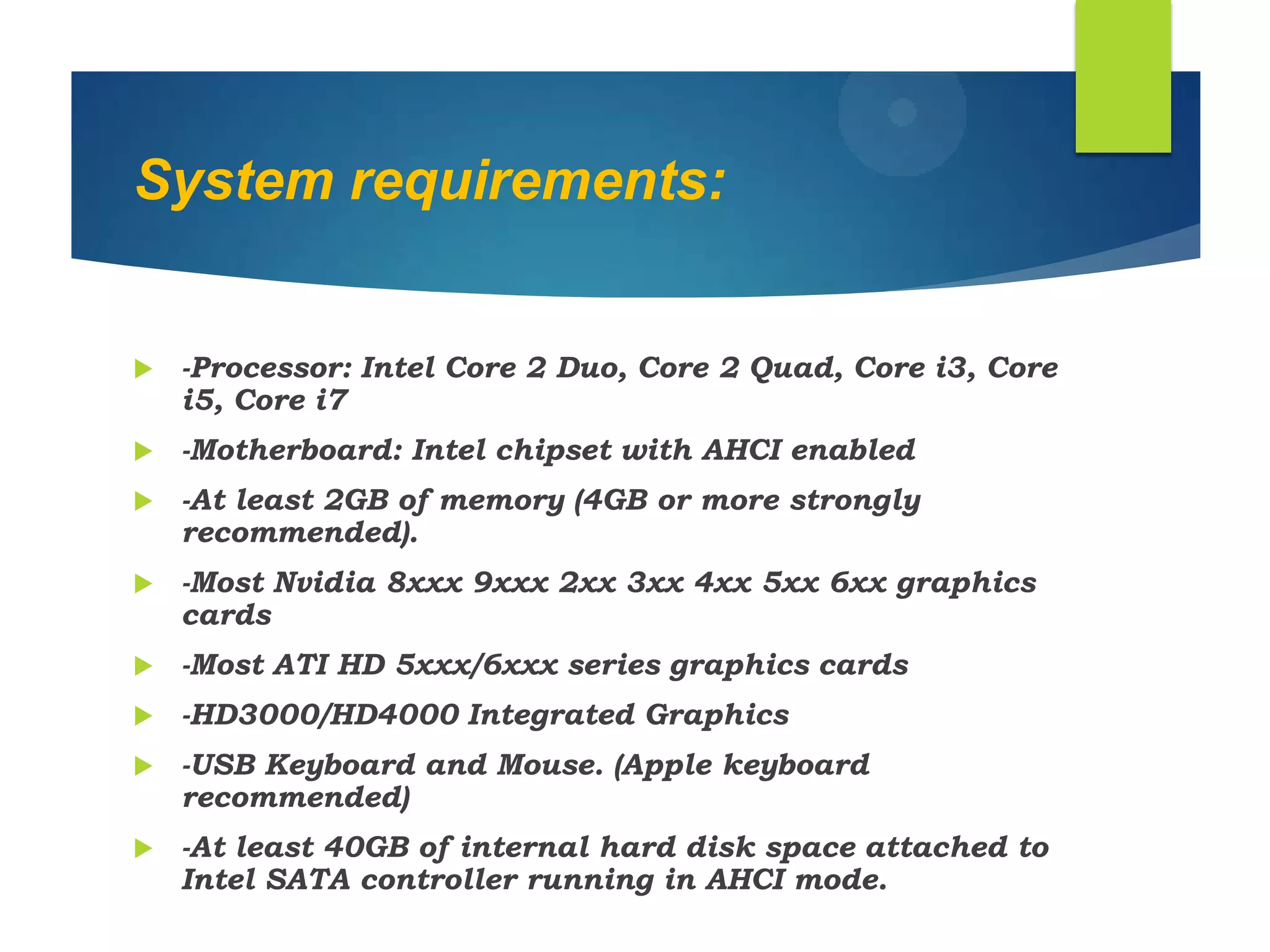 System requirements:
 -Processor: Intel Core 2 Duo, Core 2 Quad, Core i3, Core
i5, Core i7
 -Motherboard: Intel chipset with AHCI enabled
 -At least 2GB of memory (4GB or more strongly
recommended).
 -Most Nvidia 8xxx 9xxx 2xx 3xx 4xx 5xx 6xx graphics
cards
 -Most ATI HD 5xxx/6xxx series graphics cards
 -HD3000/HD4000 Integrated Graphics
 -USB Keyboard and Mouse. (Apple keyboard
recommended)
 -At least 40GB of internal hard disk space attached to
Intel SATA controller running in AHCI mode.
 
