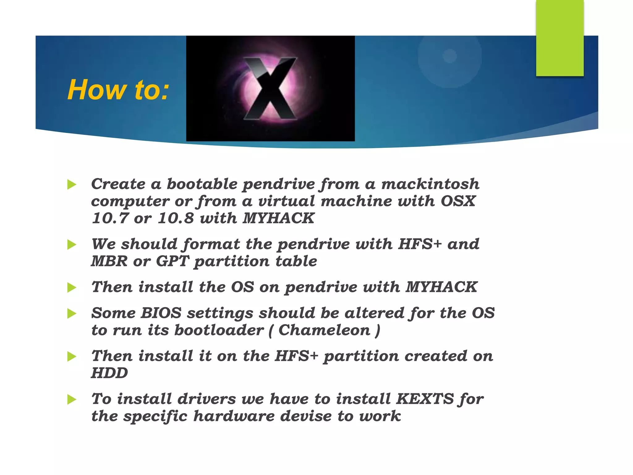 How to:
 Create a bootable pendrive from a mackintosh
computer or from a virtual machine with OSX
10.7 or 10.8 with MYHACK
 We should format the pendrive with HFS+ and
MBR or GPT partition table
 Then install the OS on pendrive with MYHACK
 Some BIOS settings should be altered for the OS
to run its bootloader ( Chameleon )
 Then install it on the HFS+ partition created on
HDD
 To install drivers we have to install KEXTS for
the specific hardware devise to work
 