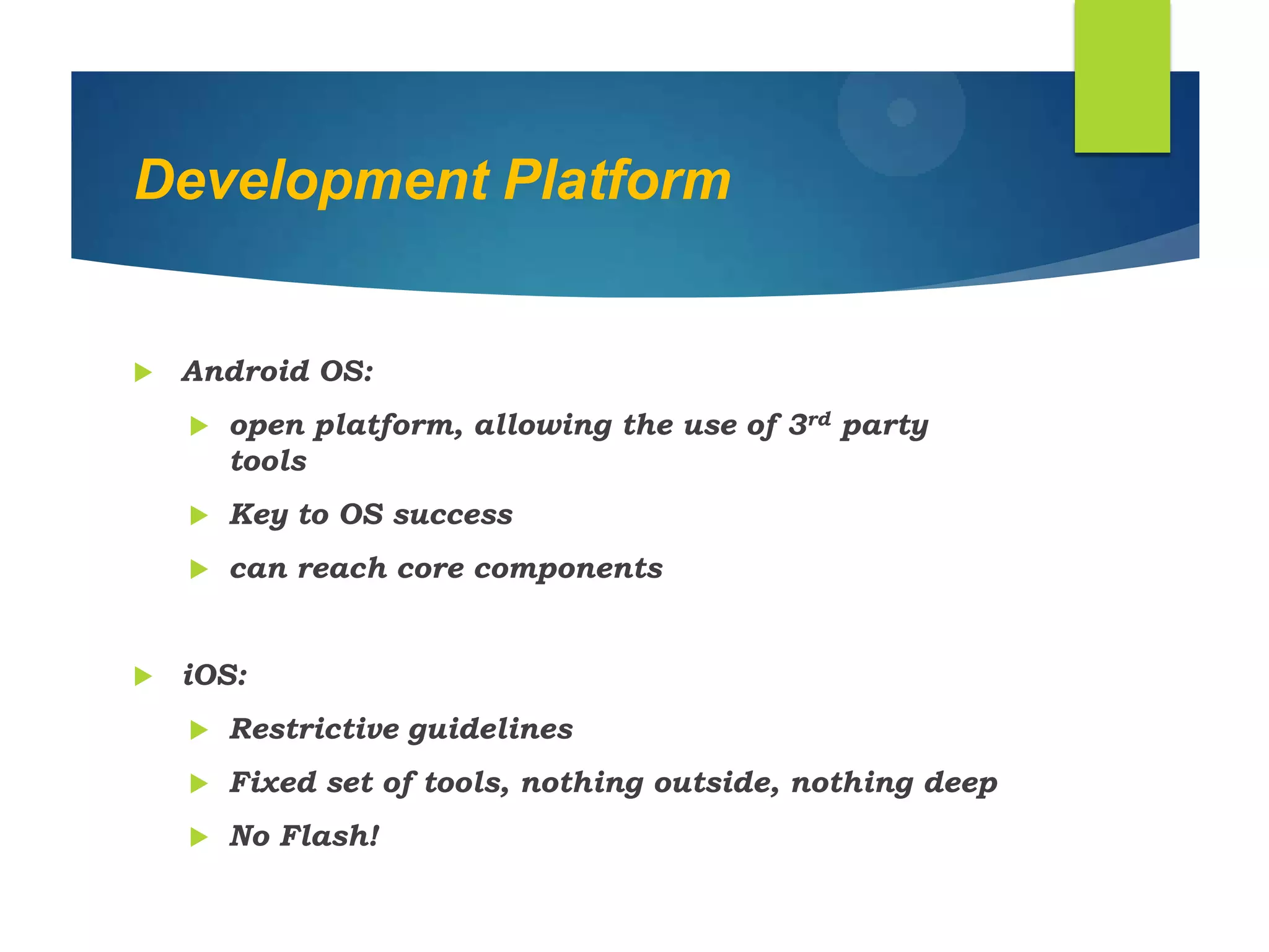 Development Platform
 Android OS:
 open platform, allowing the use of 3rd party
tools
 Key to OS success
 can reach core components
 iOS:
 Restrictive guidelines
 Fixed set of tools, nothing outside, nothing deep
 No Flash!
 