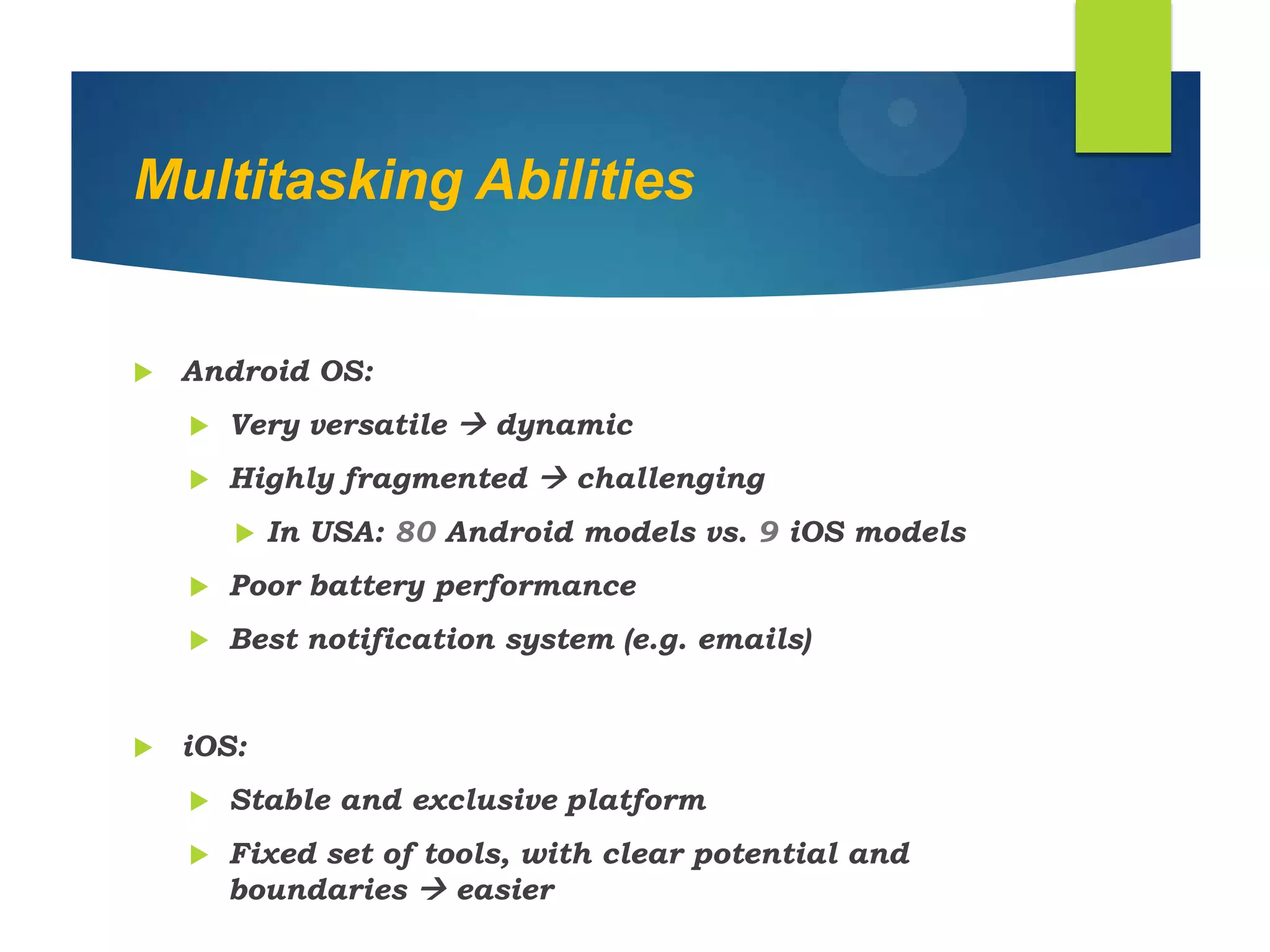 Multitasking Abilities
 Android OS:
 Very versatile  dynamic
 Highly fragmented  challenging
 In USA: 80 Android models vs. 9 iOS models
 Poor battery performance
 Best notification system (e.g. emails)
 iOS:
 Stable and exclusive platform
 Fixed set of tools, with clear potential and
boundaries  easier
 