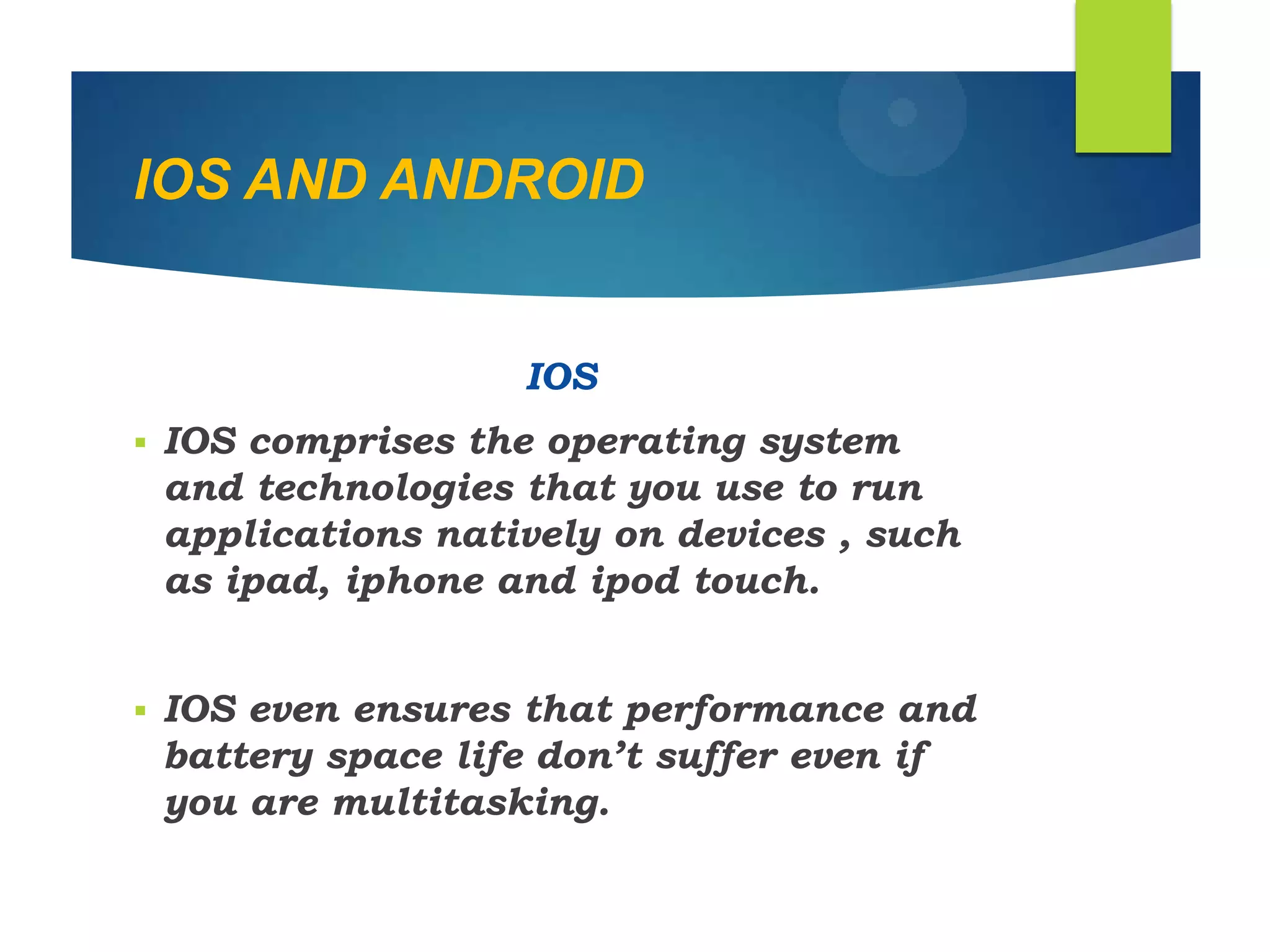 IOS AND ANDROID
IOS
 IOS comprises the operating system
and technologies that you use to run
applications natively on devices , such
as ipad, iphone and ipod touch.
 IOS even ensures that performance and
battery space life don‟t suffer even if
you are multitasking.
 
