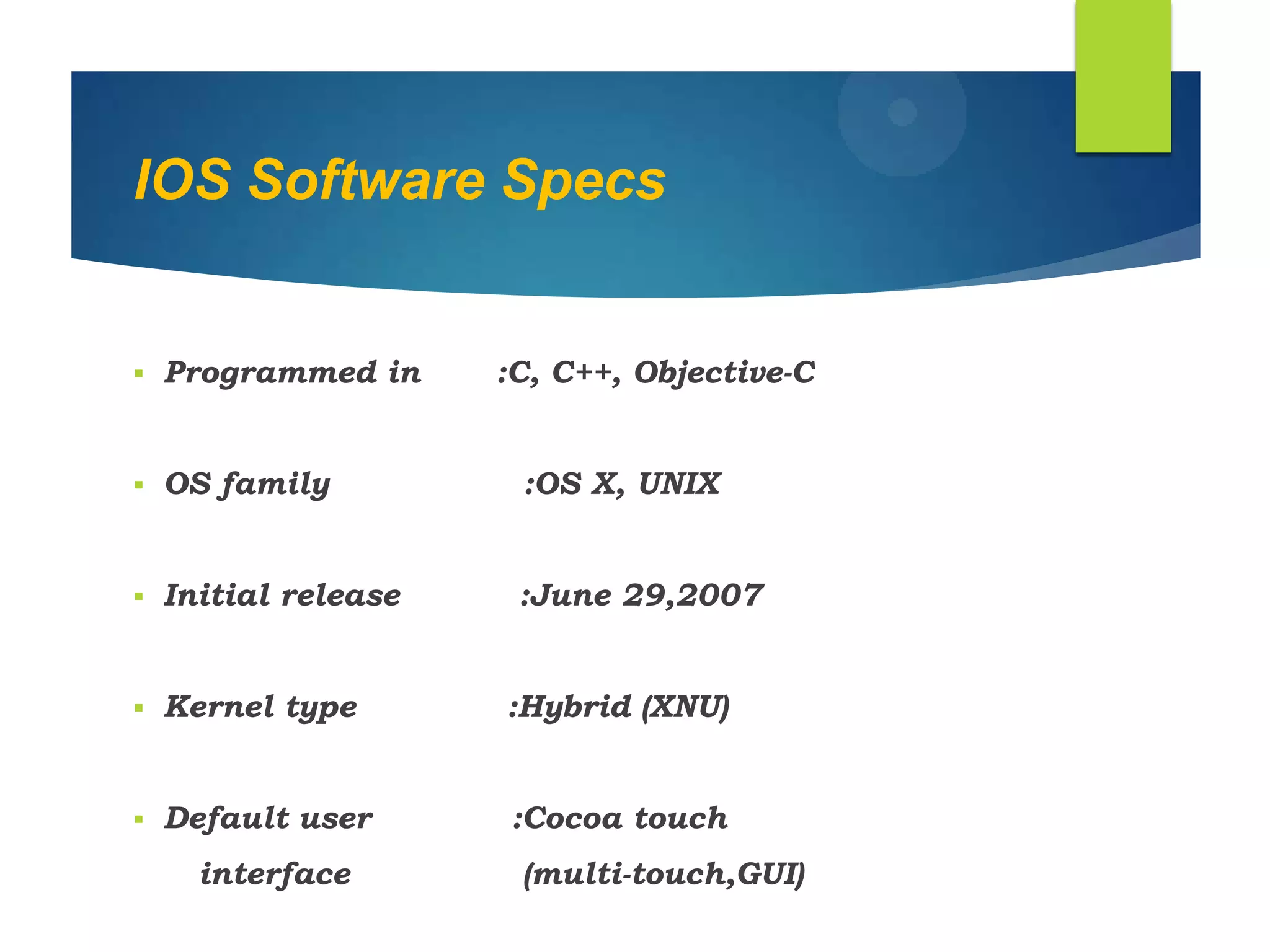 IOS Software Specs
 Programmed in :C, C++, Objective-C
 OS family :OS X, UNIX
 Initial release :June 29,2007
 Kernel type :Hybrid (XNU)
 Default user :Cocoa touch
interface (multi-touch,GUI)
 