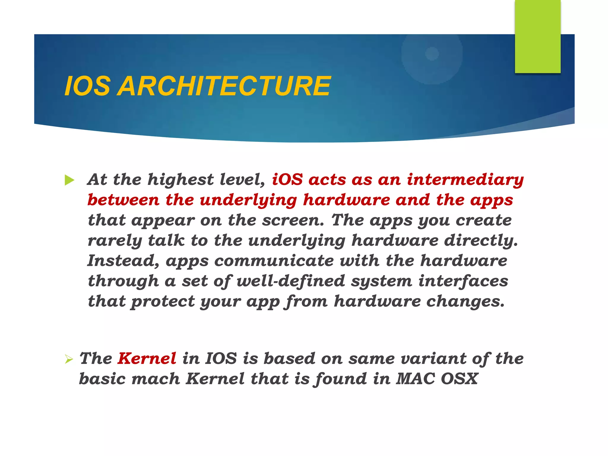 IOS ARCHITECTURE
 At the highest level, iOS acts as an intermediary
between the underlying hardware and the apps
that appear on the screen. The apps you create
rarely talk to the underlying hardware directly.
Instead, apps communicate with the hardware
through a set of well-defined system interfaces
that protect your app from hardware changes.
 The Kernel in IOS is based on same variant of the
basic mach Kernel that is found in MAC OSX
 