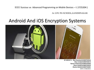 Android And iOS Encryption Systems
BY GROUP 4: Riya Chauhan(141060753016)
Birju Tank((141060753017)
Naman Vaishnav((141060753018)
Dhara Patel((141060753019)
Okasha Mahi((141060753020)
DATE:17/04/2015
IEEE Seminar on Advanced Programming on Mobile Devices – I ( 3725304 )
At: GTU PG SCHOOL,GANDHINAGAR
 