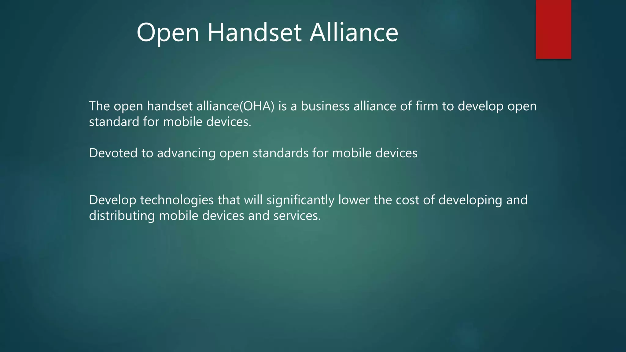 The open handset alliance(OHA) is a business alliance of firm to develop open
standard for mobile devices.
Devoted to advancing open standards for mobile devices
Develop technologies that will significantly lower the cost of developing and
distributing mobile devices and services.
Open Handset Alliance
 