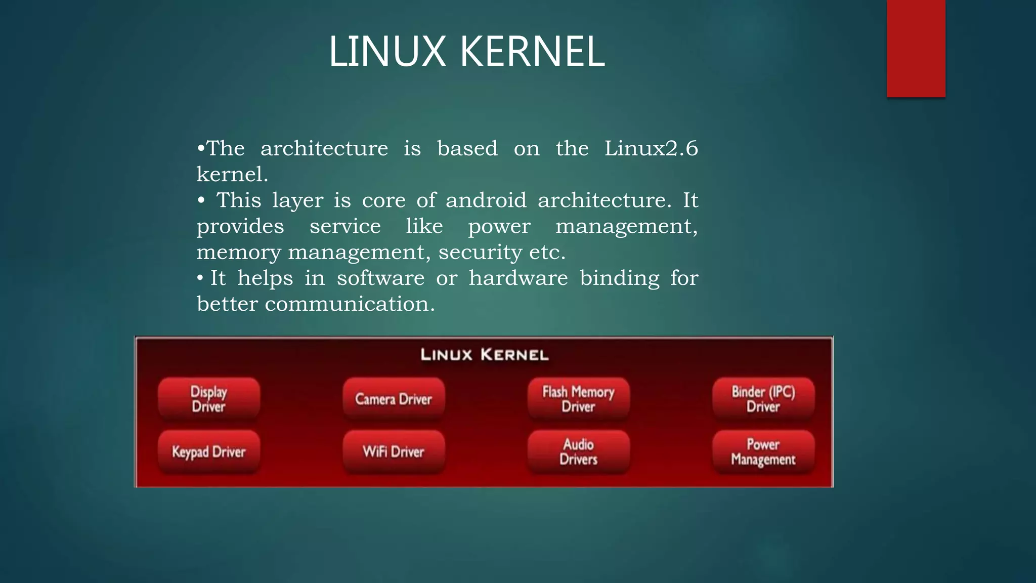 •The architecture is based on the Linux2.6
kernel.
• This layer is core of android architecture. It
provides service like power management,
memory management, security etc.
• It helps in software or hardware binding for
better communication.
LINUX KERNEL
 