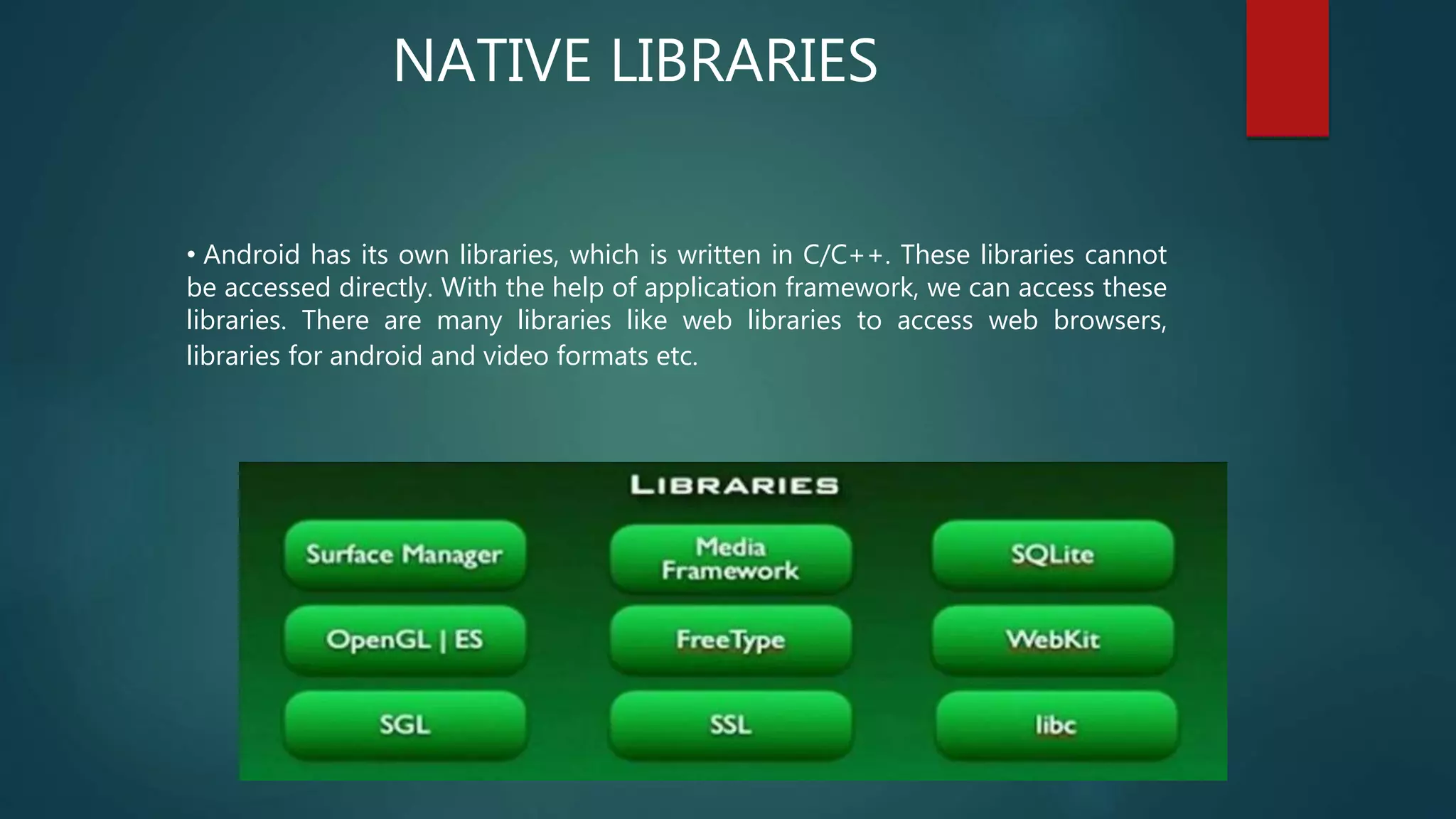 • Android has its own libraries, which is written in C/C++. These libraries cannot
be accessed directly. With the help of application framework, we can access these
libraries. There are many libraries like web libraries to access web browsers,
libraries for android and video formats etc.
NATIVE LIBRARIES
 
