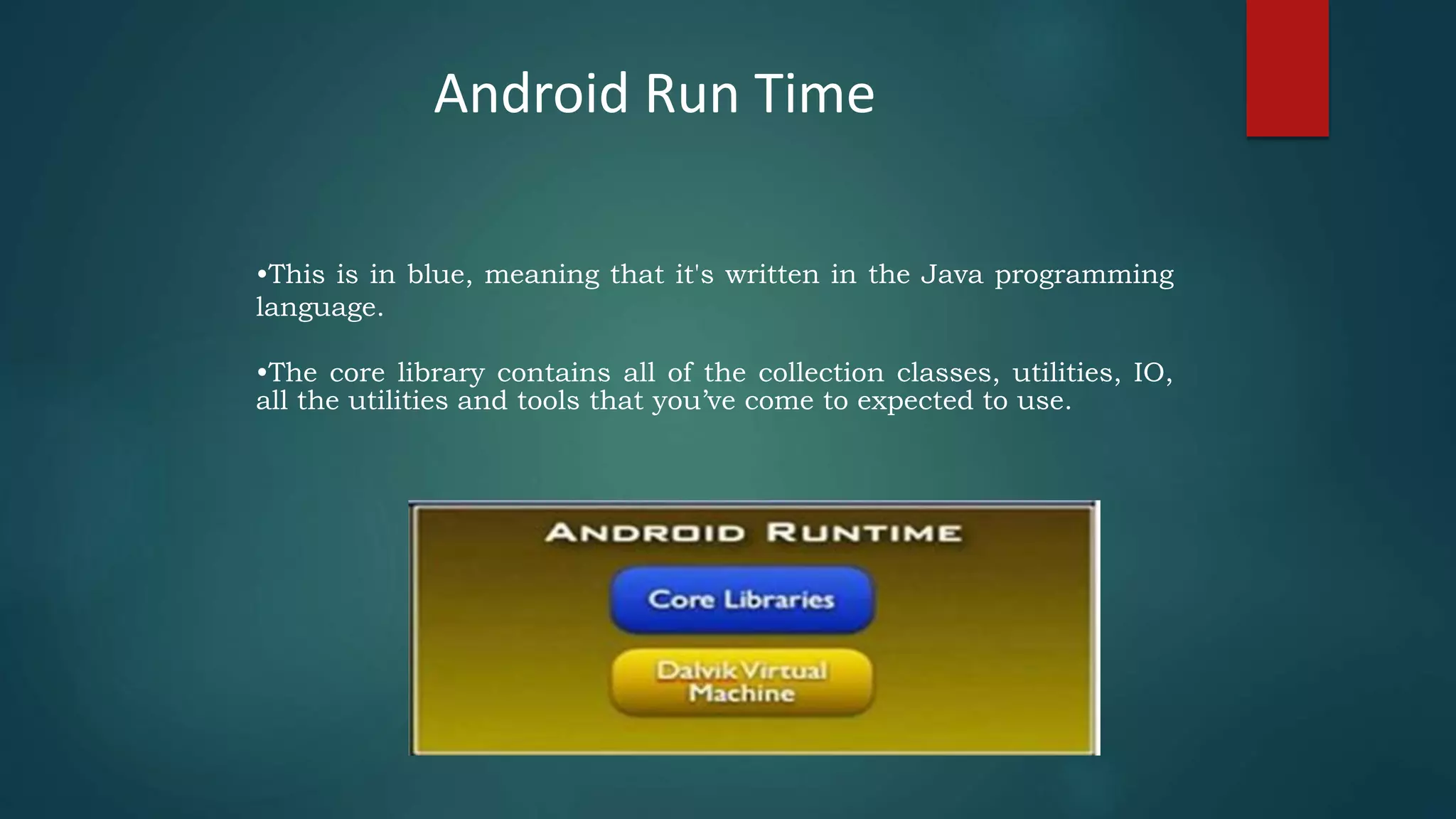 •This is in blue, meaning that it's written in the Java programming
language.
•The core library contains all of the collection classes, utilities, IO,
all the utilities and tools that you’ve come to expected to use.
Android Run Time
 