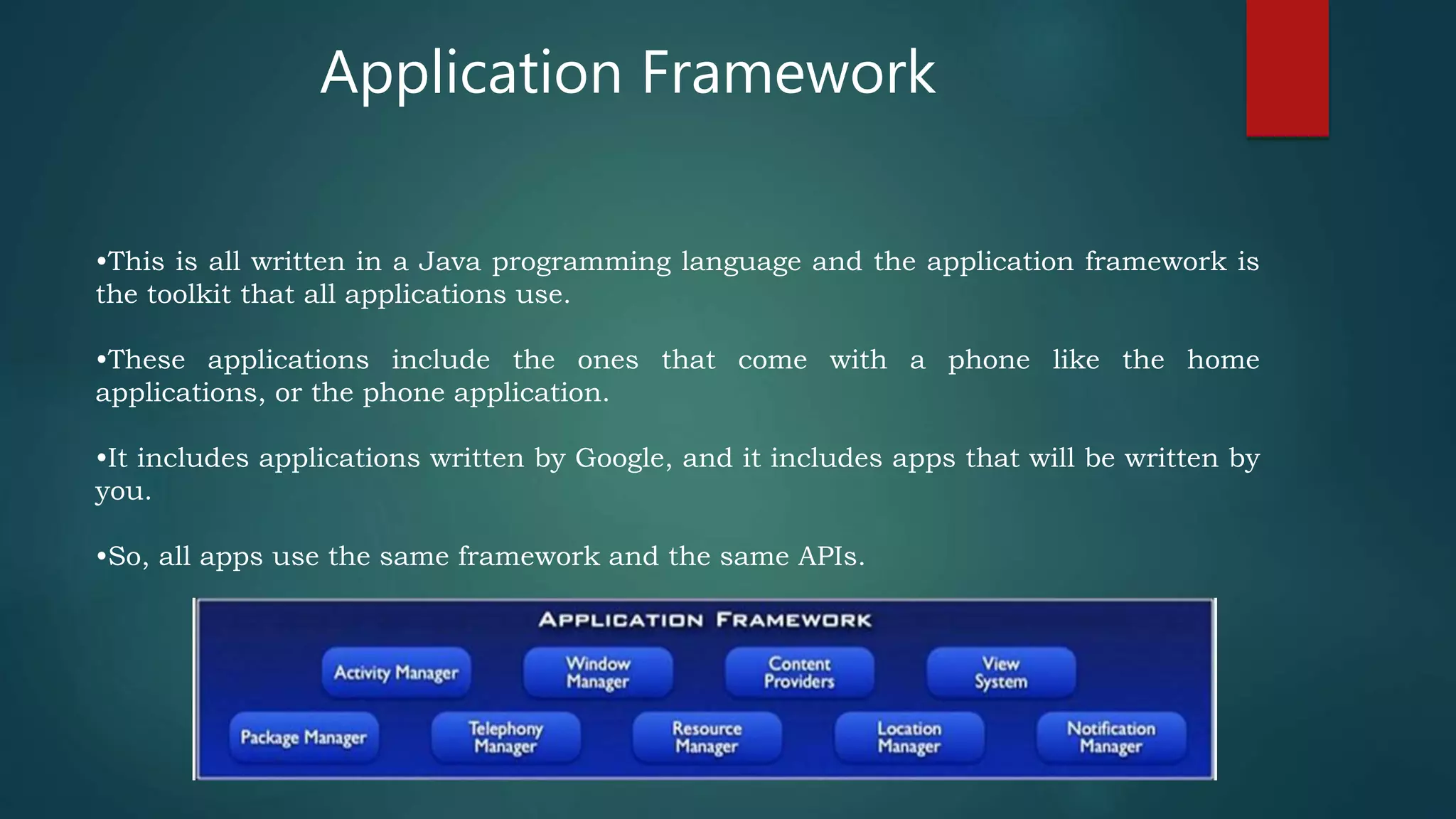 •This is all written in a Java programming language and the application framework is
the toolkit that all applications use.
•These applications include the ones that come with a phone like the home
applications, or the phone application.
•It includes applications written by Google, and it includes apps that will be written by
you.
•So, all apps use the same framework and the same APIs.
Application Framework
 