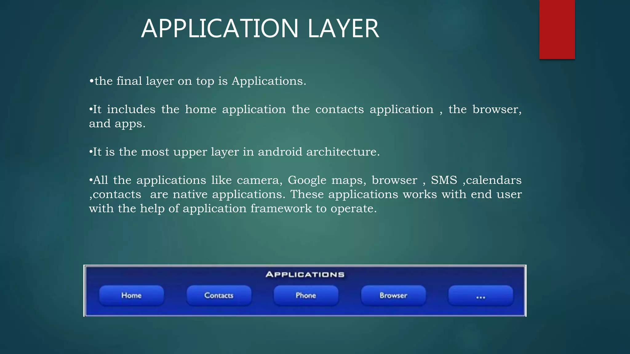 APPLICATION LAYER
•the final layer on top is Applications.
•It includes the home application the contacts application , the browser,
and apps.
•It is the most upper layer in android architecture.
•All the applications like camera, Google maps, browser , SMS ,calendars
,contacts are native applications. These applications works with end user
with the help of application framework to operate.
 