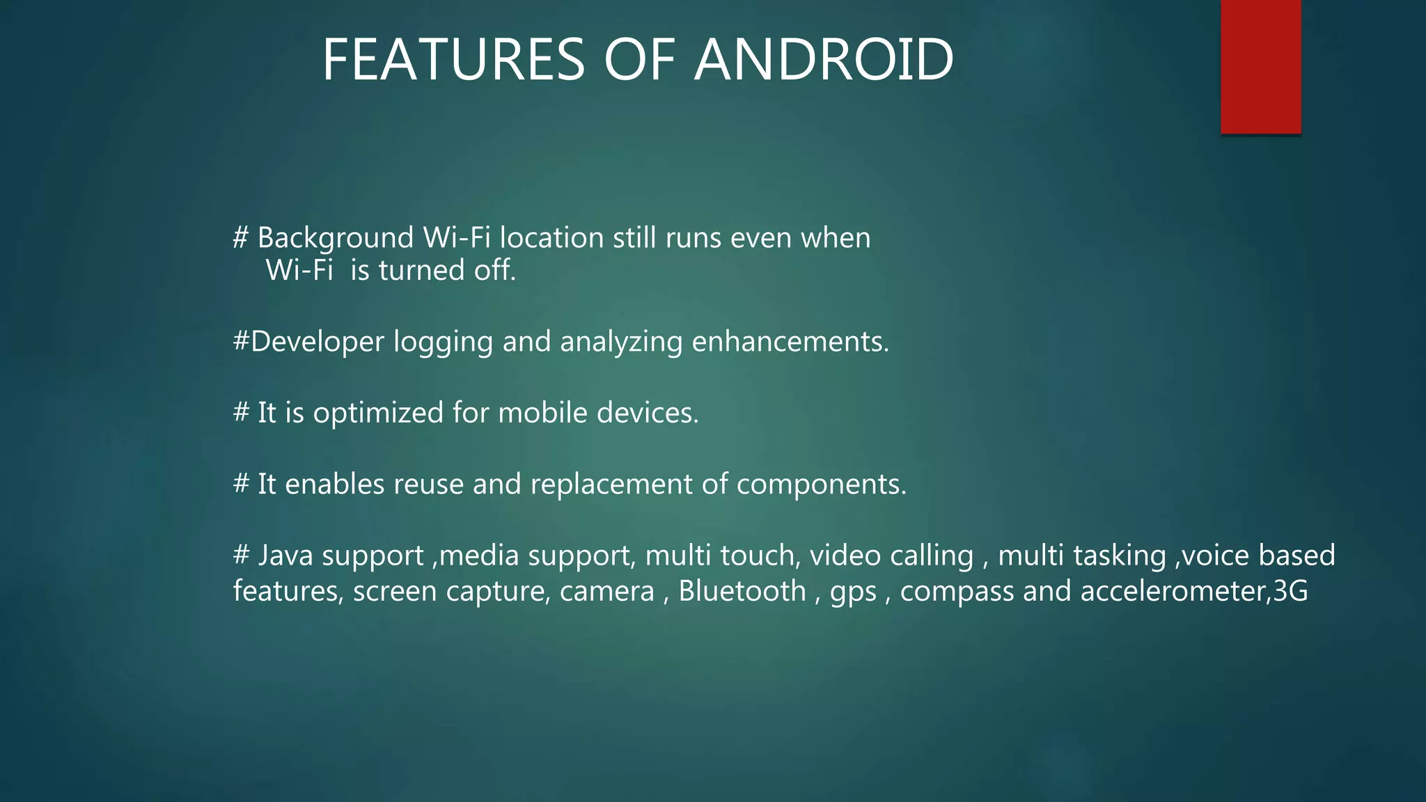 # Background Wi-Fi location still runs even when
Wi-Fi is turned off.
#Developer logging and analyzing enhancements.
# It is optimized for mobile devices.
# It enables reuse and replacement of components.
# Java support ,media support, multi touch, video calling , multi tasking ,voice based
features, screen capture, camera , Bluetooth , gps , compass and accelerometer,3G
FEATURES OF ANDROID
 
