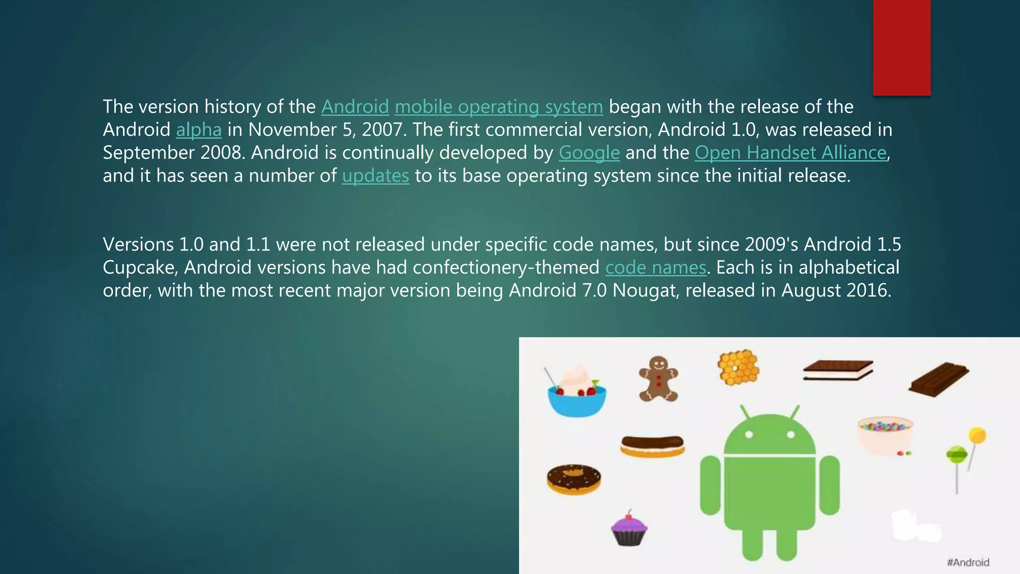The version history of the Android mobile operating system began with the release of the
Android alpha in November 5, 2007. The first commercial version, Android 1.0, was released in
September 2008. Android is continually developed by Google and the Open Handset Alliance,
and it has seen a number of updates to its base operating system since the initial release.
Versions 1.0 and 1.1 were not released under specific code names, but since 2009's Android 1.5
Cupcake, Android versions have had confectionery-themed code names. Each is in alphabetical
order, with the most recent major version being Android 7.0 Nougat, released in August 2016.
 