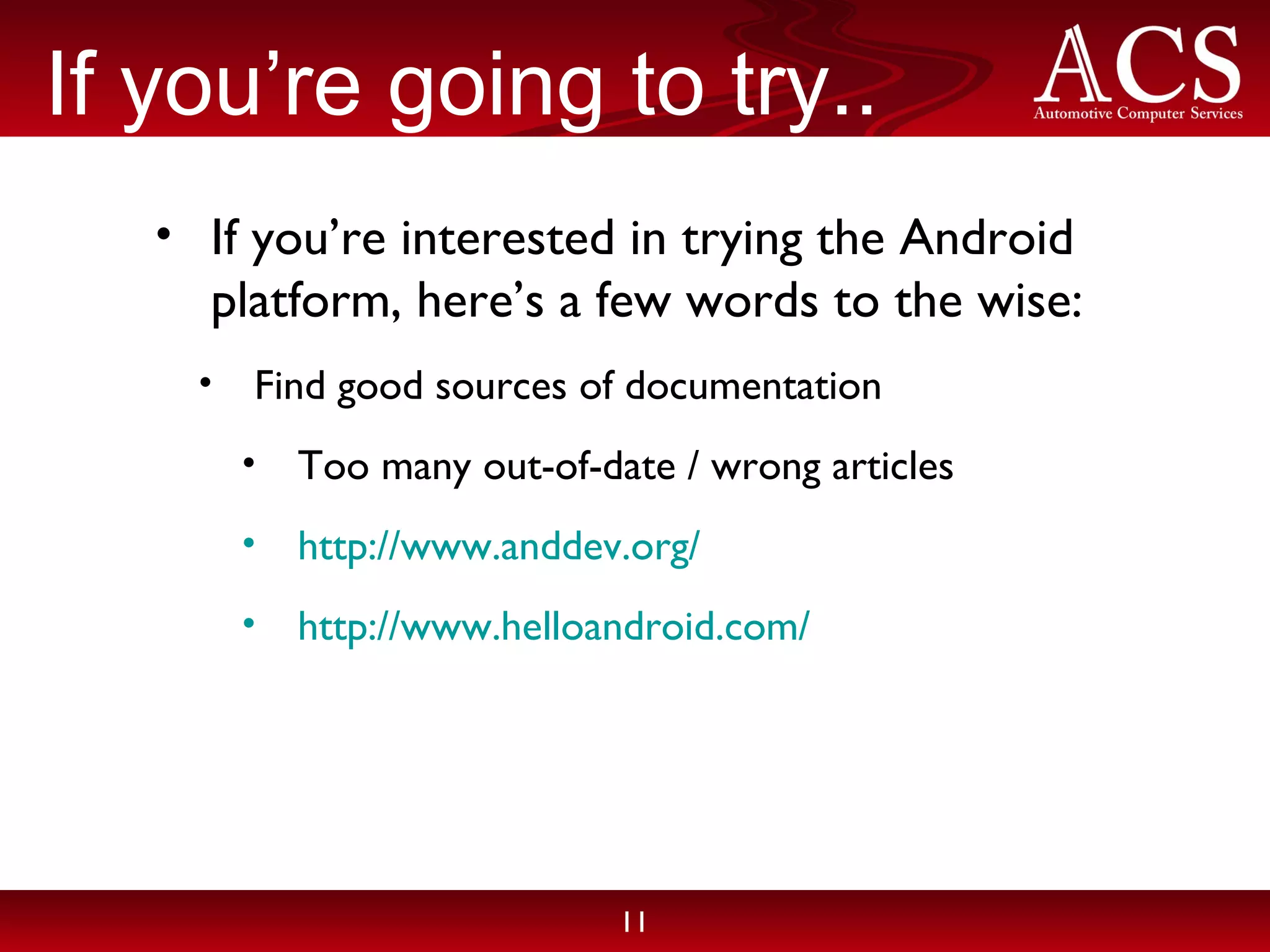 If you’re going to try.. If you’re interested in trying the Android platform, here’s a few words to the wise: Find good sources of documentation Too many out-of-date / wrong articles http://www.anddev.org/ http://www.helloandroid.com/ 