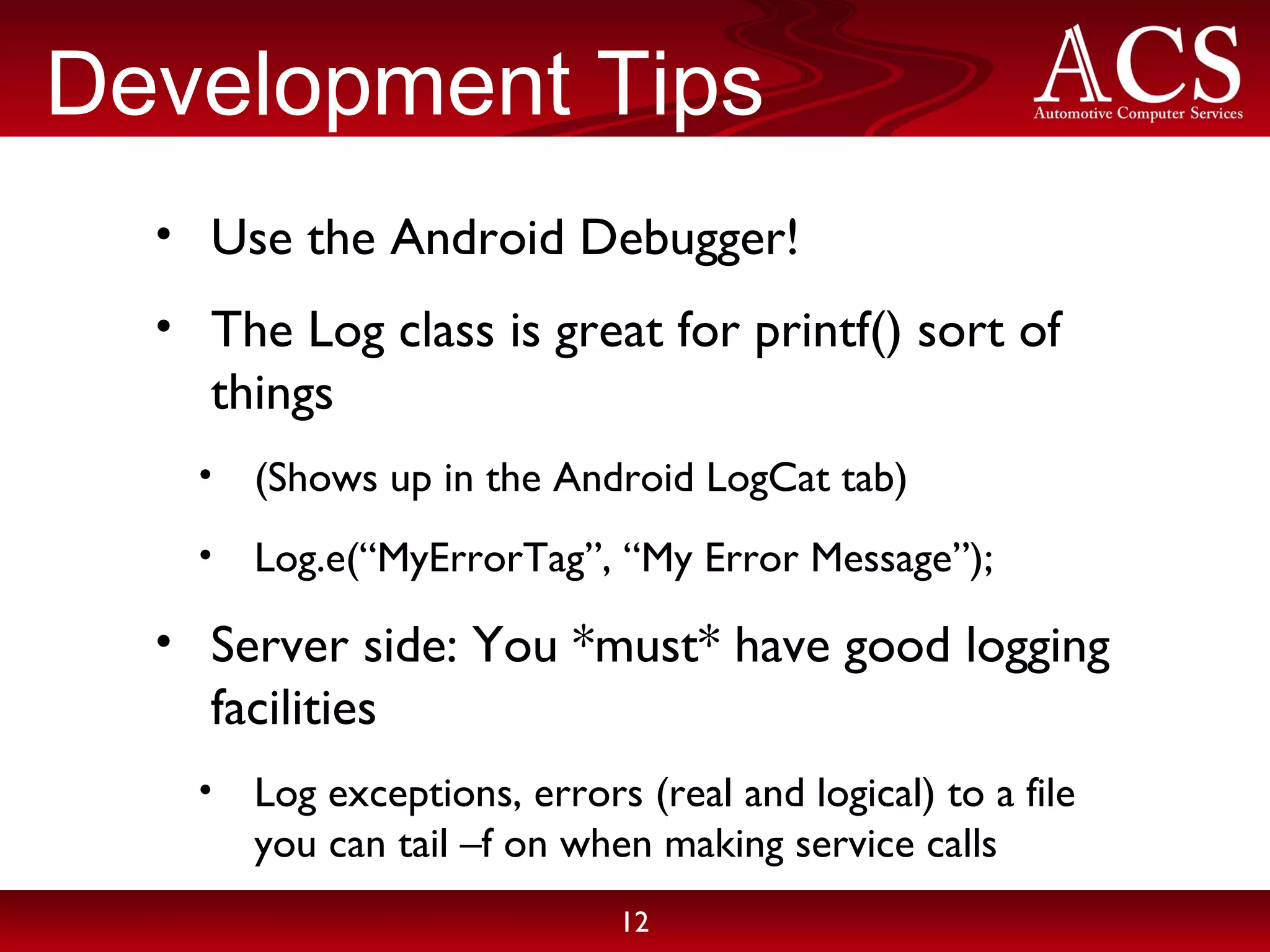 Development Tips Use the Android Debugger! The Log class is great for printf() sort of things (Shows up in the Android LogCat tab) Log.e(“MyErrorTag”, “My Error Message”); Server side: You *must* have good logging facilities Log exceptions, errors (real and logical) to a file you can tail –f on when making service calls 