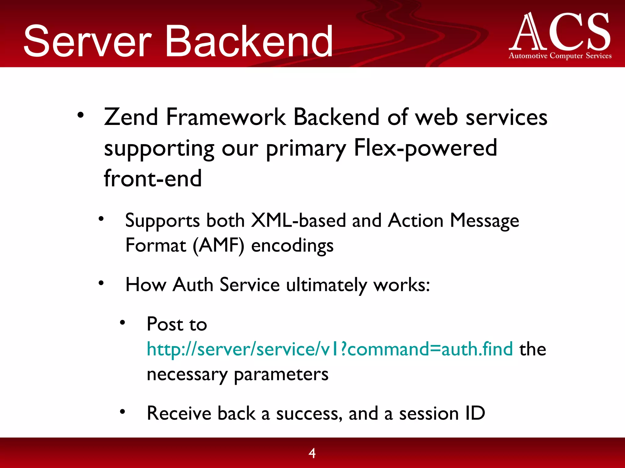 Server Backend Zend Framework Backend of web services supporting our primary Flex-powered front-end Supports both XML-based and Action Message Format (AMF) encodings How Auth Service ultimately works: Post to http://server/service/v1?command=auth.find the necessary parameters Receive back a success, and a session ID 