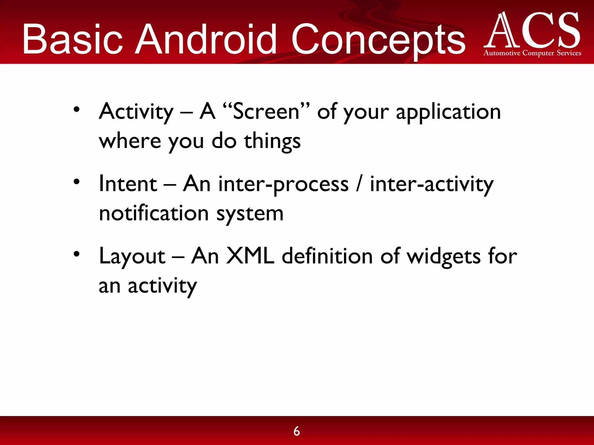 Basic Android Concepts Activity – A “Screen” of your application where you do things Intent – An inter-process / inter-activity notification system Layout – An XML definition of widgets for an activity 