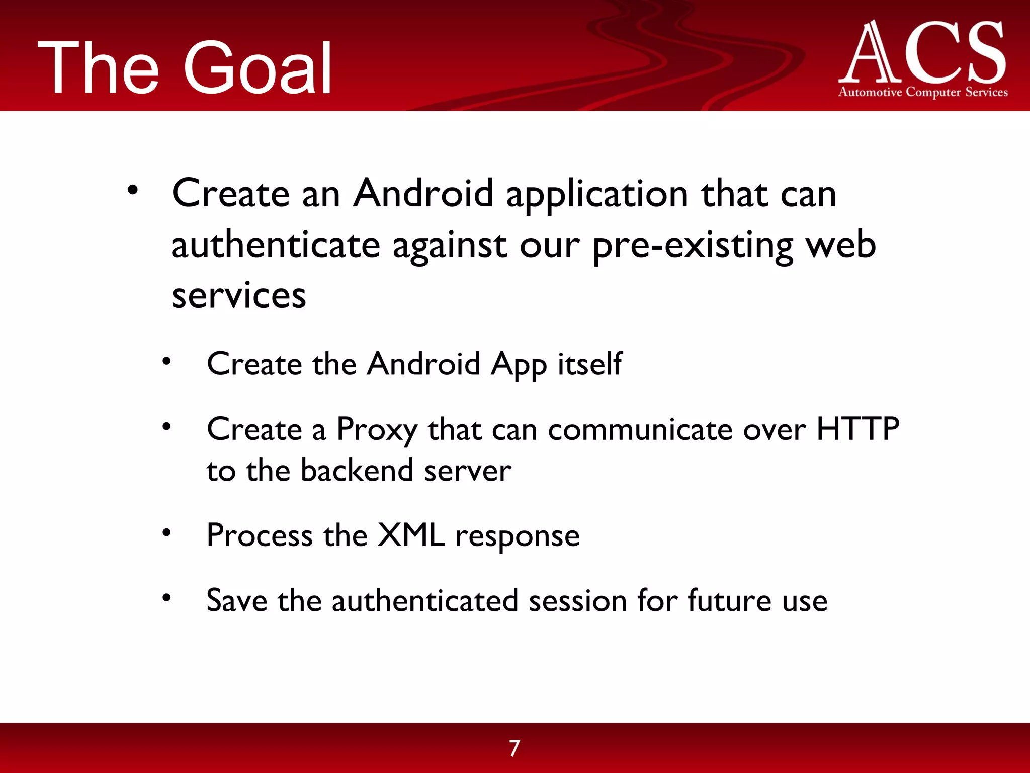 The Goal Create an Android application that can authenticate against our pre-existing web services Create the Android App itself Create a Proxy that can communicate over HTTP to the backend server Process the XML response Save the authenticated session for future use 