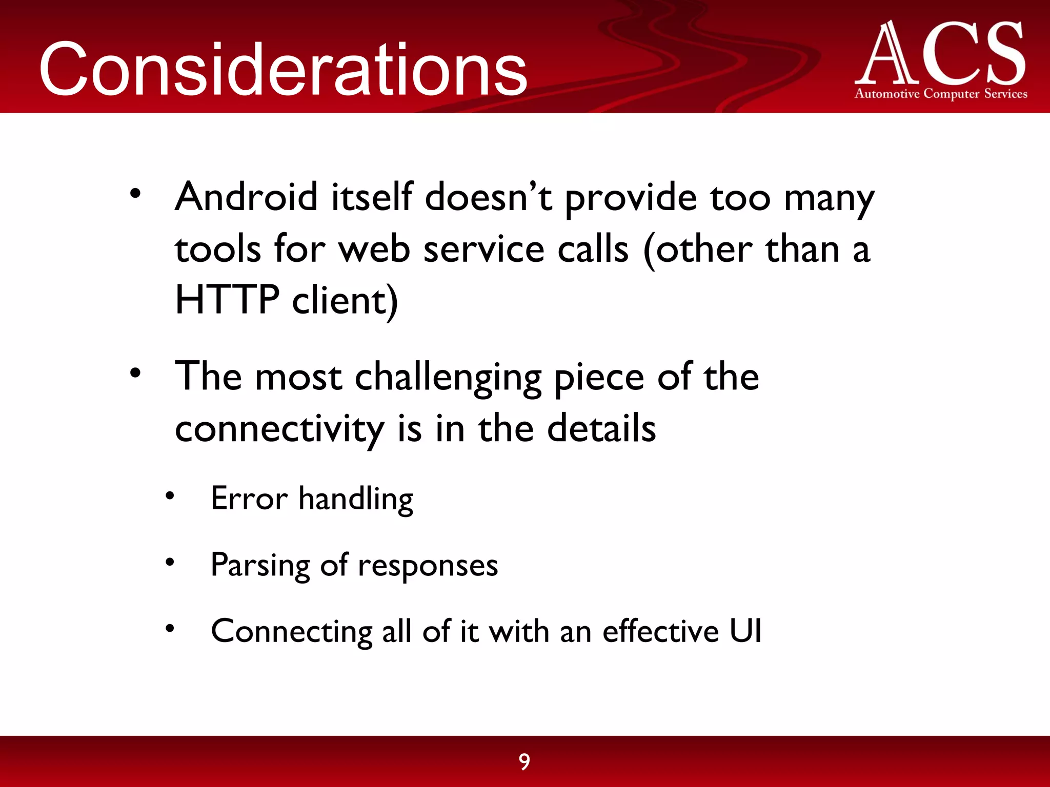 Considerations Android itself doesn’t provide too many tools for web service calls (other than a HTTP client) The most challenging piece of the connectivity is in the details Error handling Parsing of responses Connecting all of it with an effective UI 