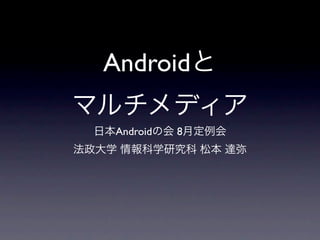 Androidと
マルチメディア
  日本Androidの会 8月定例会
法政大学 情報科学研究科 松本 達弥
 