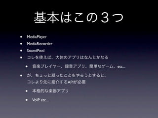 基本はこの３つ
•   MediaPlayer
•   MediaRecorder
•   SoundPool
•   コレを使えば、大体のアプリはなんとかなる

    •   音楽プレイヤー、録音アプリ、簡単なゲーム、etc...

•   が、ちょっと凝ったことをやろうとすると、
    コレより先に紹介するAPIが必要

    •   本格的な楽器アプリ

    •   VoIP etc...
 