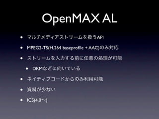 OpenMAX AL
•   マルチメディアストリームを扱うAPI

•   MPEG2-TS(H.264 baseproﬁle + AAC)のみ対応

•   ストリームを入力する前に任意の処理が可能

    •   DRMなどに向いている

•   ネイティブコードからのみ利用可能

•   資料が少ない

•   ICS(4.0∼)
 