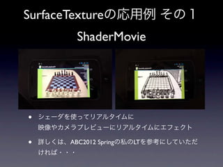 SurfaceTextureの応用例 その１
             ShaderMovie




•   シェーダを使ってリアルタイムに
    映像やカメラプレビューにリアルタイムにエフェクト

•   詳しくは、ABC2012 Springの私のLTを参考にしていただ
    ければ・・・
 