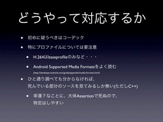 どうやって対応するか
•   初めに疑うべきはコーデック

•   特にプロファイルについては要注意

    •   H.264はbaseproﬁleのみなど・・・

    •   Android Supported Media Formatsをよく読む
        (http://developer.android.com/guide/appendix/media-formats.html)


•   ひと通り調べても分からなければ、
    死んでいる部分のソースを見てみるしか無い(ただしC++)

    •   幸運？なことに、大体Assertionで死ぬので、
        特定はしやすい
 