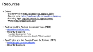 Resources
• Demo
   • Starter Project: http://bigdaddy-io.appspot.com/
   • Source code: https://code.google.com/p/cloud-tasks-io
   • Running App: http://cloudtasksio.appspot.com/
   • More: http://bradabrams.com

• Android and the Android Developer Tools (ADT)
  o developer.android.com
  o Other IO Sessions
      Android Development Tools
      Best Practices for Accessing Google APIs on Android

• App Engine and the Google Plugin for Eclipse (GPE)
  o code.google.com/appengine/
  o Other IO Sessions
 