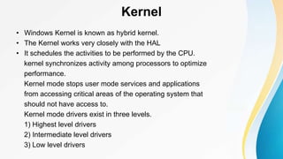 Kernel
• Windows Kernel is known as hybrid kernel.
• The Kernel works very closely with the HAL
• It schedules the activities to be performed by the CPU.
kernel synchronizes activity among processors to optimize
performance.
Kernel mode stops user mode services and applications
from accessing critical areas of the operating system that
should not have access to.
Kernel mode drivers exist in three levels.
1) Highest level drivers
2) Intermediate level drivers
3) Low level drivers
 