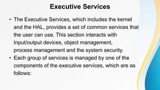 Executive Services
• The Executive Services, which includes the kernel
and the HAL, provides a set of common services that
the user can use. This section interacts with
Input/output devices, object management,
process management and the system security.
• Each group of services is managed by one of the
components of the executive services, which are as
follows:
 