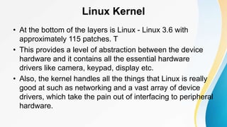 Linux Kernel
• At the bottom of the layers is Linux - Linux 3.6 with
approximately 115 patches. T
• This provides a level of abstraction between the device
hardware and it contains all the essential hardware
drivers like camera, keypad, display etc.
• Also, the kernel handles all the things that Linux is really
good at such as networking and a vast array of device
drivers, which take the pain out of interfacing to peripheral
hardware.
 
