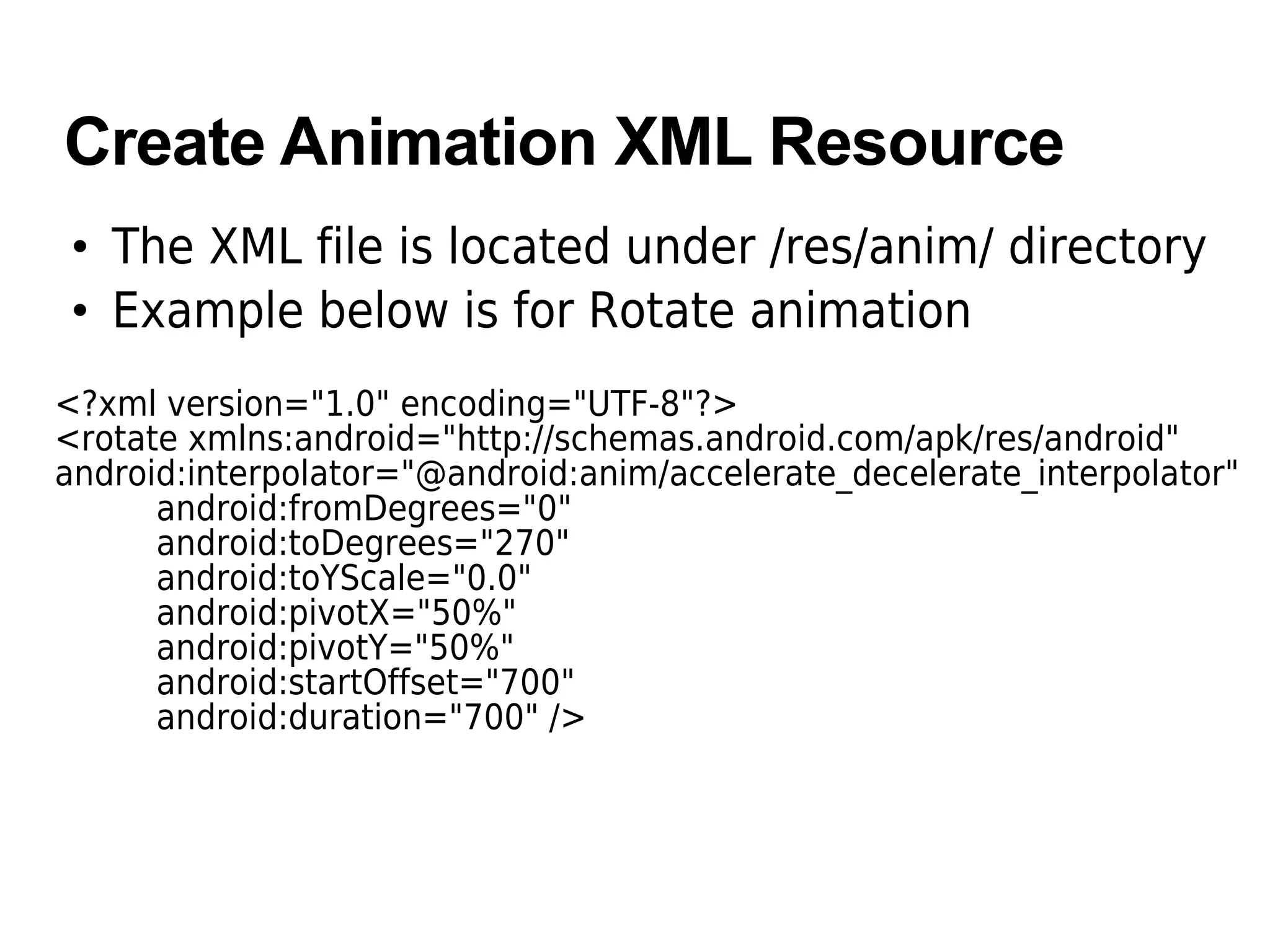 Create Animation XML Resource
• The XML file is located under /res/anim/ directory
• Example below is for Rotate animation
<?xml version="1.0" encoding="UTF-8"?>
<rotate xmlns:android="http://schemas.android.com/apk/res/android"
android:interpolator="@android:anim/accelerate_decelerate_interpolator"
android:fromDegrees="0"
android:toDegrees="270"
android:toYScale="0.0"
android:pivotX="50%"
android:pivotY="50%"
android:startOffset="700"
android:duration="700" />
 