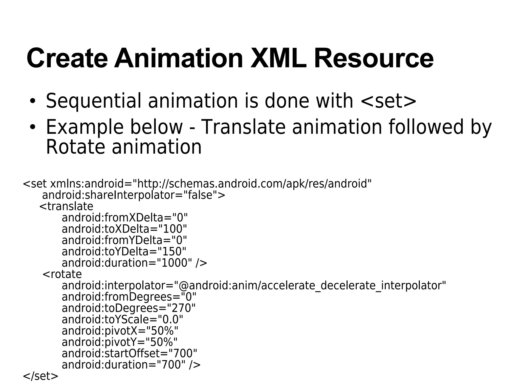 Create Animation XML Resource
• Sequential animation is done with <set>
• Example below - Translate animation followed by
Rotate animation
<set xmlns:android="http://schemas.android.com/apk/res/android"
android:shareInterpolator="false">
<translate
android:fromXDelta="0"
android:toXDelta="100"
android:fromYDelta="0"
android:toYDelta="150"
android:duration="1000" />
<rotate
android:interpolator="@android:anim/accelerate_decelerate_interpolator"
android:fromDegrees="0"
android:toDegrees="270"
android:toYScale="0.0"
android:pivotX="50%"
android:pivotY="50%"
android:startOffset="700"
android:duration="700" />
</set>
 