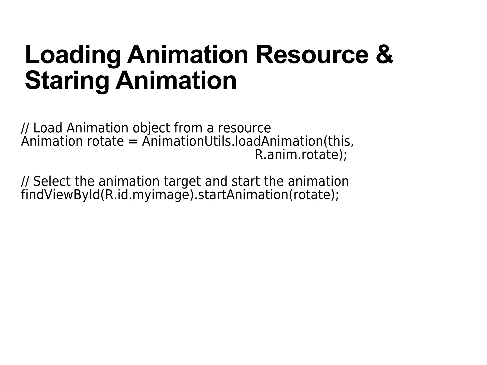 Loading Animation Resource &
Staring Animation
// Load Animation object from a resource
Animation rotate = AnimationUtils.loadAnimation(this,
R.anim.rotate);
// Select the animation target and start the animation
findViewById(R.id.myimage).startAnimation(rotate);
 