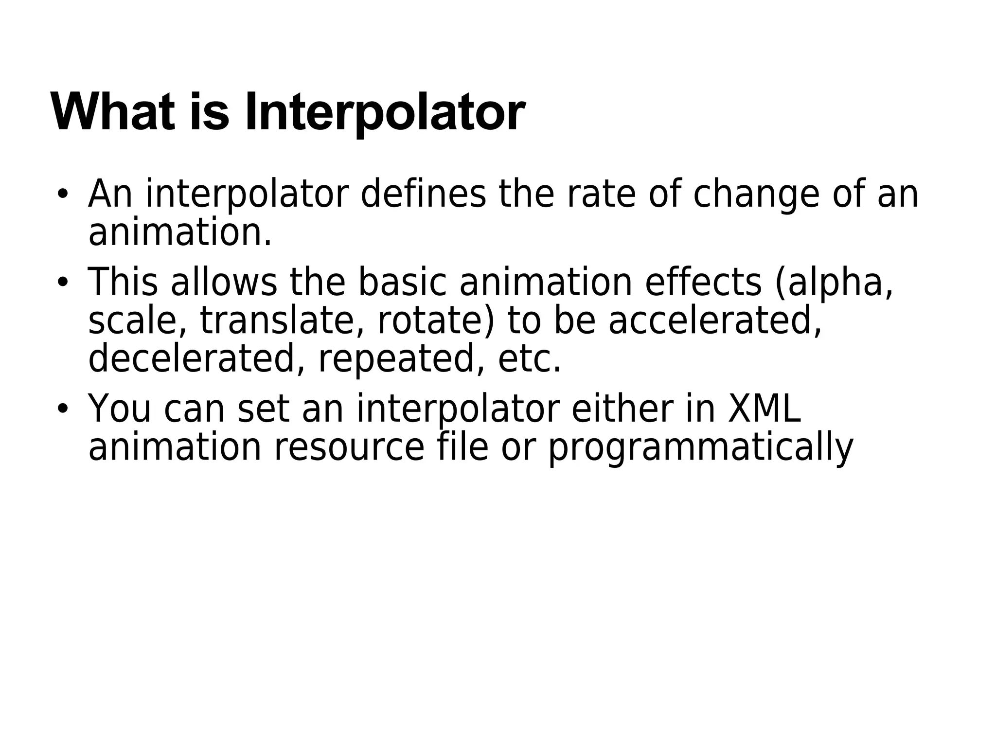 What is Interpolator
• An interpolator defines the rate of change of an
animation.
• This allows the basic animation effects (alpha,
scale, translate, rotate) to be accelerated,
decelerated, repeated, etc.
• You can set an interpolator either in XML
animation resource file or programmatically
 