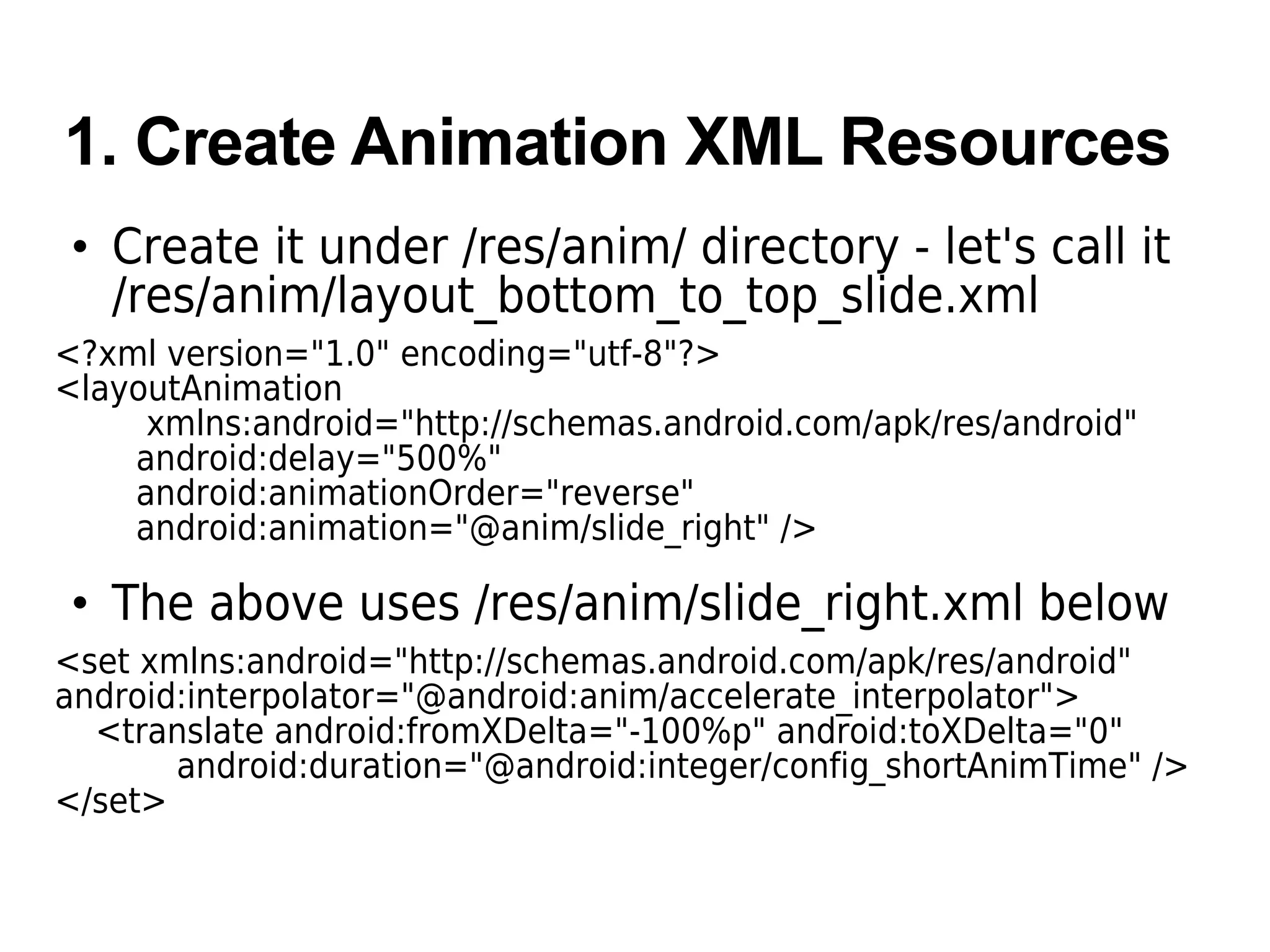1. Create Animation XML Resources
• Create it under /res/anim/ directory - let's call it
/res/anim/layout_bottom_to_top_slide.xml
<?xml version="1.0" encoding="utf-8"?>
<layoutAnimation
xmlns:android="http://schemas.android.com/apk/res/android"
android:delay="500%"
android:animationOrder="reverse"
android:animation="@anim/slide_right" />
• The above uses /res/anim/slide_right.xml below
<set xmlns:android="http://schemas.android.com/apk/res/android"
android:interpolator="@android:anim/accelerate_interpolator">
<translate android:fromXDelta="-100%p" android:toXDelta="0"
android:duration="@android:integer/config_shortAnimTime" />
</set>
 
