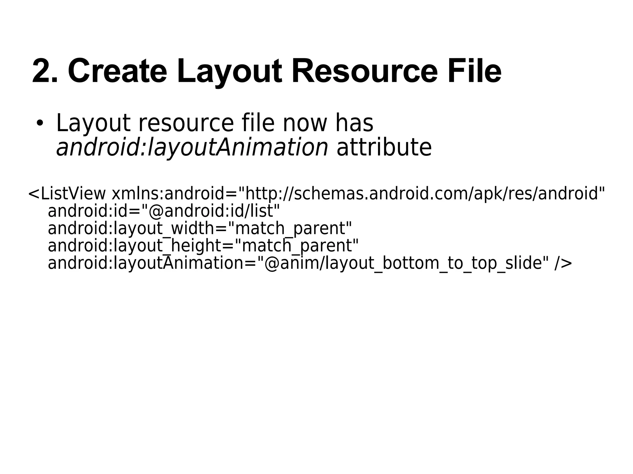 2. Create Layout Resource File
• Layout resource file now has
android:layoutAnimation attribute
<ListView xmlns:android="http://schemas.android.com/apk/res/android"
android:id="@android:id/list"
android:layout_width="match_parent"
android:layout_height="match_parent"
android:layoutAnimation="@anim/layout_bottom_to_top_slide" />
 