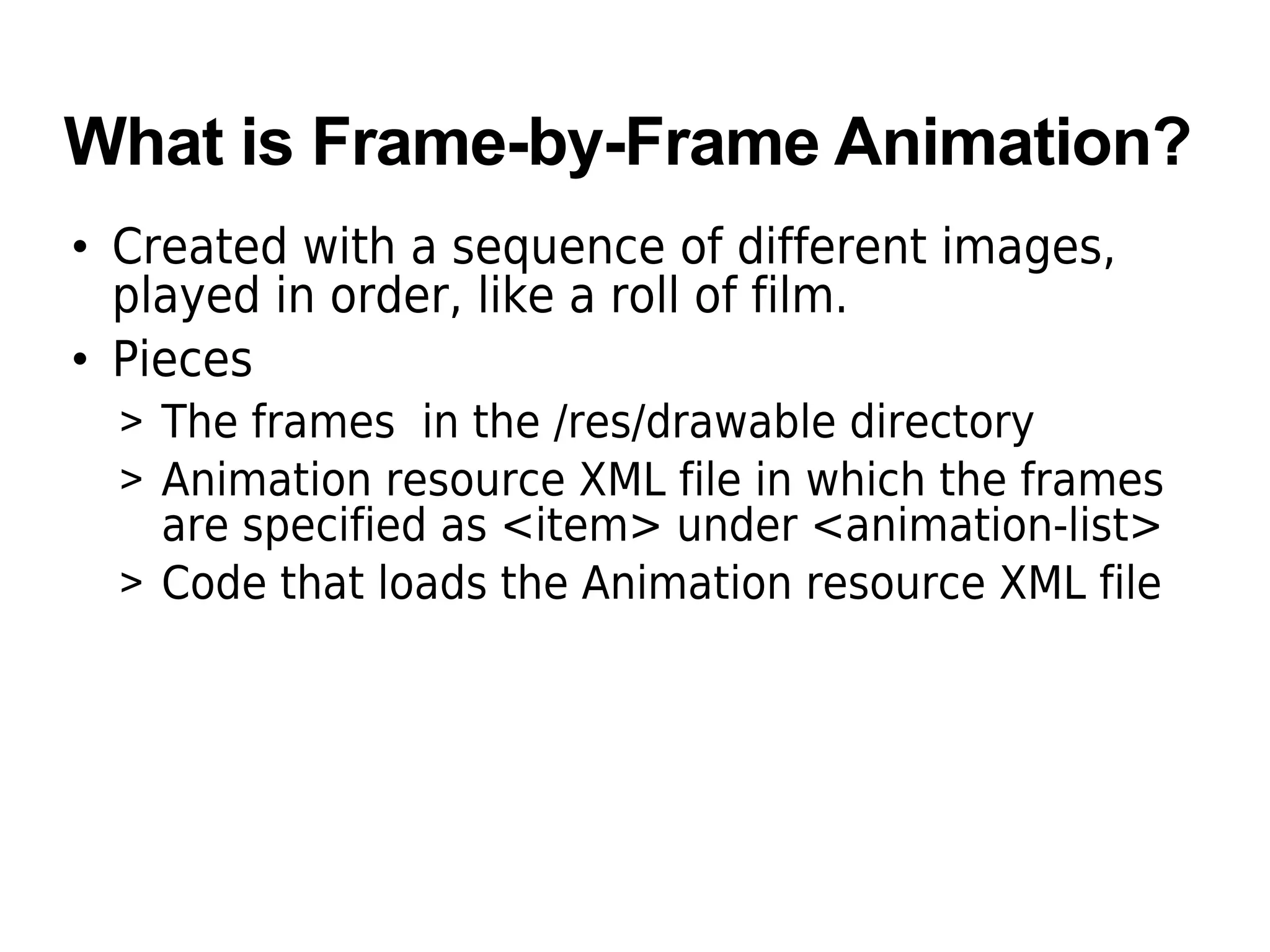 What is Frame-by-Frame Animation?
• Created with a sequence of different images,
played in order, like a roll of film.
• Pieces
> The frames in the /res/drawable directory
> Animation resource XML file in which the frames
are specified as <item> under <animation-list>
> Code that loads the Animation resource XML file
 