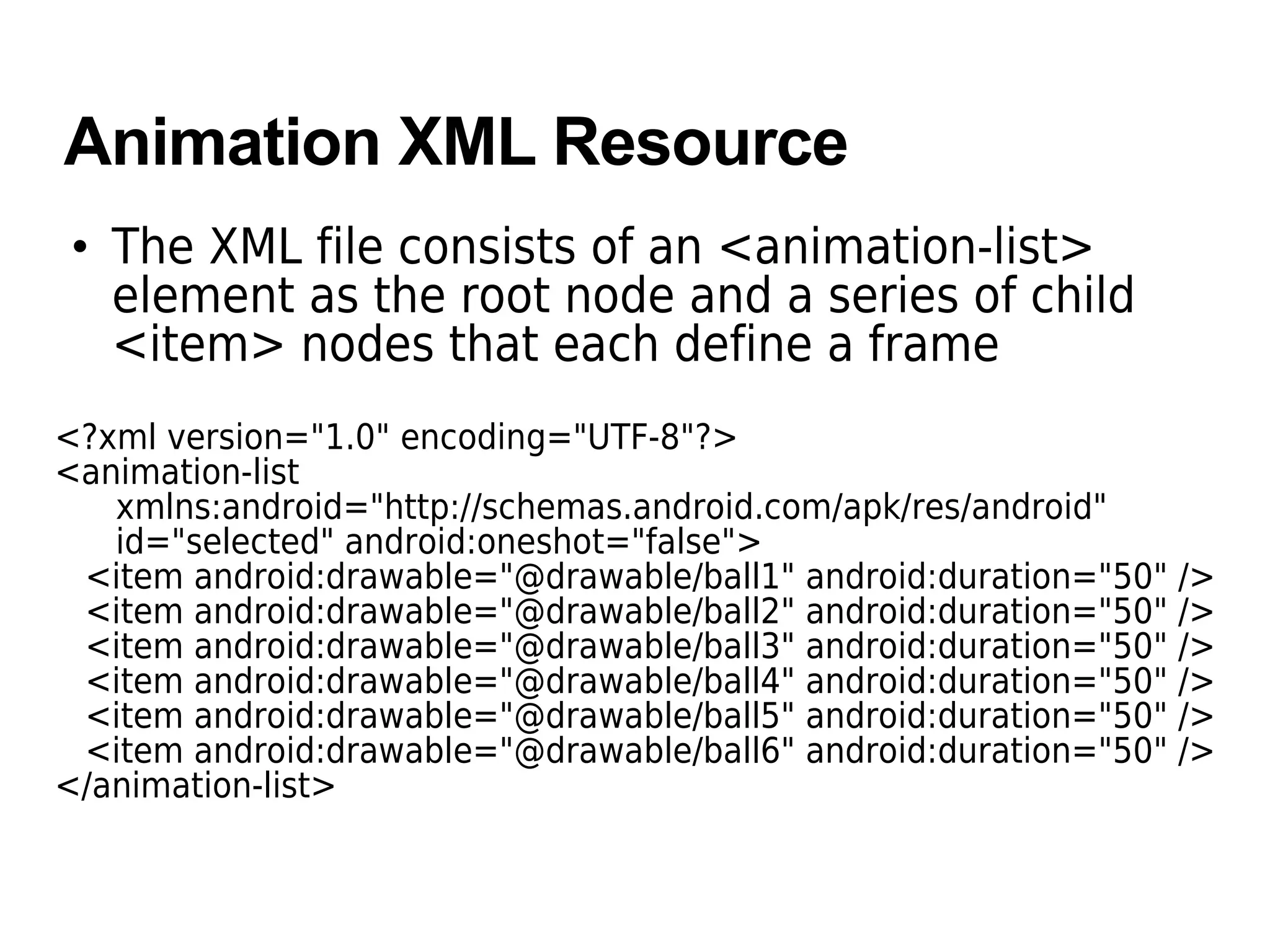 Animation XML Resource
• The XML file consists of an <animation-list>
element as the root node and a series of child
<item> nodes that each define a frame
<?xml version="1.0" encoding="UTF-8"?>
<animation-list
xmlns:android="http://schemas.android.com/apk/res/android"
id="selected" android:oneshot="false">
<item android:drawable="@drawable/ball1" android:duration="50" />
<item android:drawable="@drawable/ball2" android:duration="50" />
<item android:drawable="@drawable/ball3" android:duration="50" />
<item android:drawable="@drawable/ball4" android:duration="50" />
<item android:drawable="@drawable/ball5" android:duration="50" />
<item android:drawable="@drawable/ball6" android:duration="50" />
</animation-list>
 