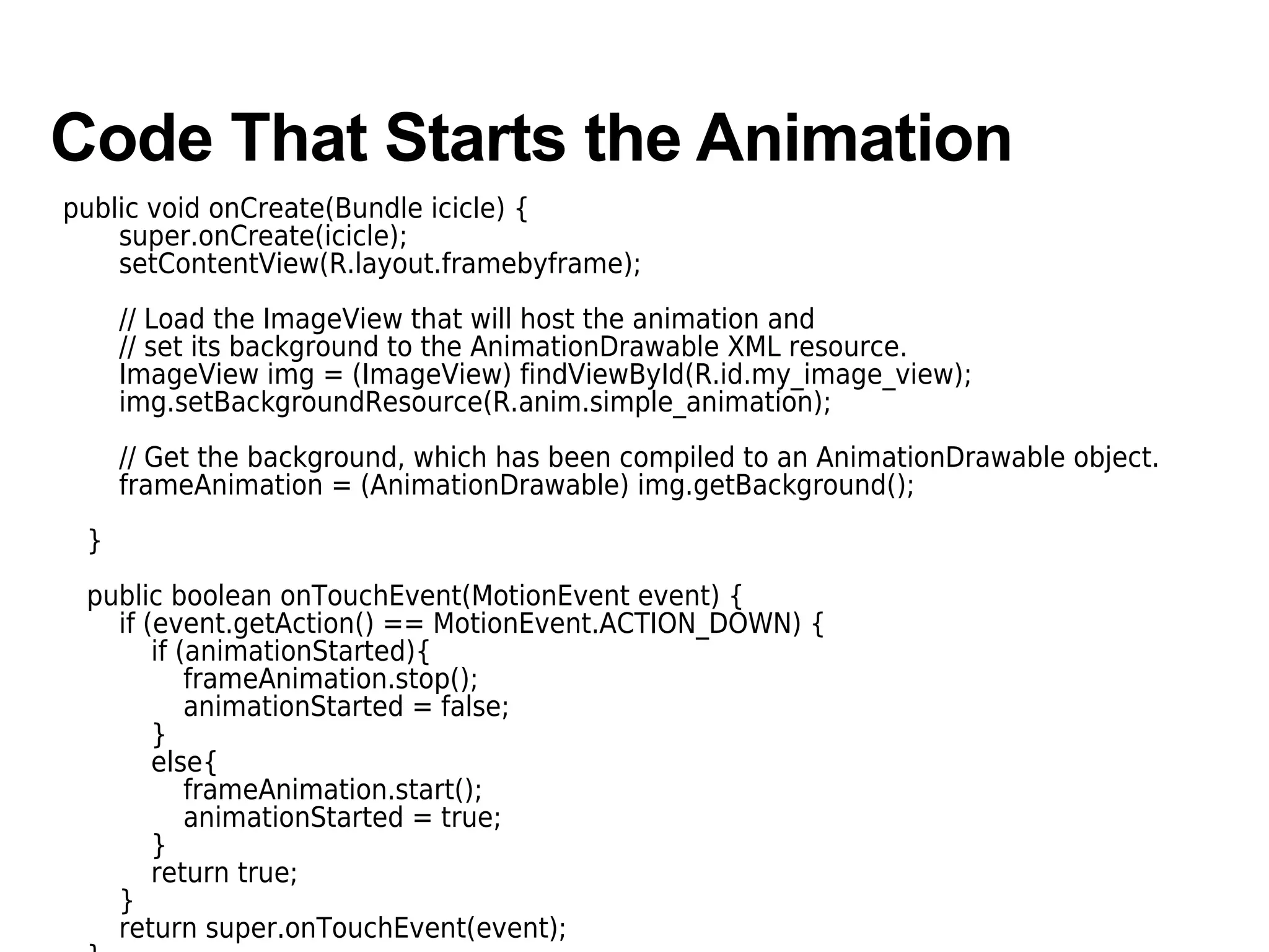Code That Starts the Animation
public void onCreate(Bundle icicle) {
super.onCreate(icicle);
setContentView(R.layout.framebyframe);
// Load the ImageView that will host the animation and
// set its background to the AnimationDrawable XML resource.
ImageView img = (ImageView) findViewById(R.id.my_image_view);
img.setBackgroundResource(R.anim.simple_animation);
// Get the background, which has been compiled to an AnimationDrawable object.
frameAnimation = (AnimationDrawable) img.getBackground();
}
public boolean onTouchEvent(MotionEvent event) {
if (event.getAction() == MotionEvent.ACTION_DOWN) {
if (animationStarted){
frameAnimation.stop();
animationStarted = false;
}
else{
frameAnimation.start();
animationStarted = true;
}
return true;
}
return super.onTouchEvent(event);
 